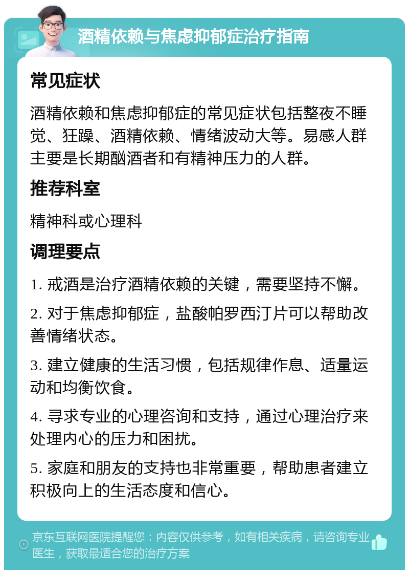 酒精依赖与焦虑抑郁症治疗指南 常见症状 酒精依赖和焦虑抑郁症的常见症状包括整夜不睡觉、狂躁、酒精依赖、情绪波动大等。易感人群主要是长期酗酒者和有精神压力的人群。 推荐科室 精神科或心理科 调理要点 1. 戒酒是治疗酒精依赖的关键，需要坚持不懈。 2. 对于焦虑抑郁症，盐酸帕罗西汀片可以帮助改善情绪状态。 3. 建立健康的生活习惯，包括规律作息、适量运动和均衡饮食。 4. 寻求专业的心理咨询和支持，通过心理治疗来处理内心的压力和困扰。 5. 家庭和朋友的支持也非常重要，帮助患者建立积极向上的生活态度和信心。