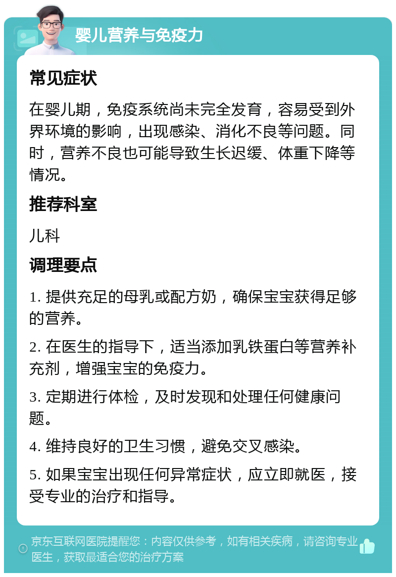 婴儿营养与免疫力 常见症状 在婴儿期，免疫系统尚未完全发育，容易受到外界环境的影响，出现感染、消化不良等问题。同时，营养不良也可能导致生长迟缓、体重下降等情况。 推荐科室 儿科 调理要点 1. 提供充足的母乳或配方奶，确保宝宝获得足够的营养。 2. 在医生的指导下，适当添加乳铁蛋白等营养补充剂，增强宝宝的免疫力。 3. 定期进行体检，及时发现和处理任何健康问题。 4. 维持良好的卫生习惯，避免交叉感染。 5. 如果宝宝出现任何异常症状，应立即就医，接受专业的治疗和指导。