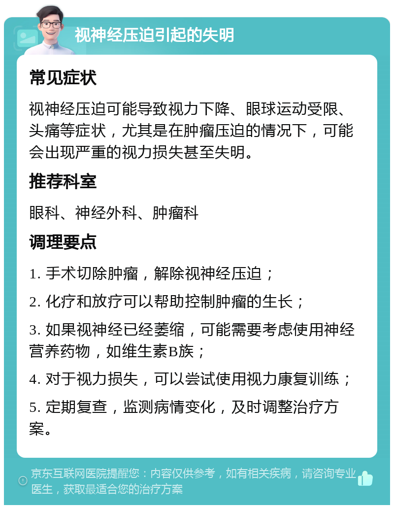 视神经压迫引起的失明 常见症状 视神经压迫可能导致视力下降、眼球运动受限、头痛等症状，尤其是在肿瘤压迫的情况下，可能会出现严重的视力损失甚至失明。 推荐科室 眼科、神经外科、肿瘤科 调理要点 1. 手术切除肿瘤，解除视神经压迫； 2. 化疗和放疗可以帮助控制肿瘤的生长； 3. 如果视神经已经萎缩，可能需要考虑使用神经营养药物，如维生素B族； 4. 对于视力损失，可以尝试使用视力康复训练； 5. 定期复查，监测病情变化，及时调整治疗方案。