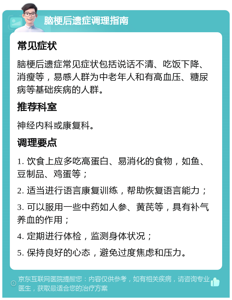 脑梗后遗症调理指南 常见症状 脑梗后遗症常见症状包括说话不清、吃饭下降、消瘦等，易感人群为中老年人和有高血压、糖尿病等基础疾病的人群。 推荐科室 神经内科或康复科。 调理要点 1. 饮食上应多吃高蛋白、易消化的食物，如鱼、豆制品、鸡蛋等； 2. 适当进行语言康复训练，帮助恢复语言能力； 3. 可以服用一些中药如人参、黄芪等，具有补气养血的作用； 4. 定期进行体检，监测身体状况； 5. 保持良好的心态，避免过度焦虑和压力。