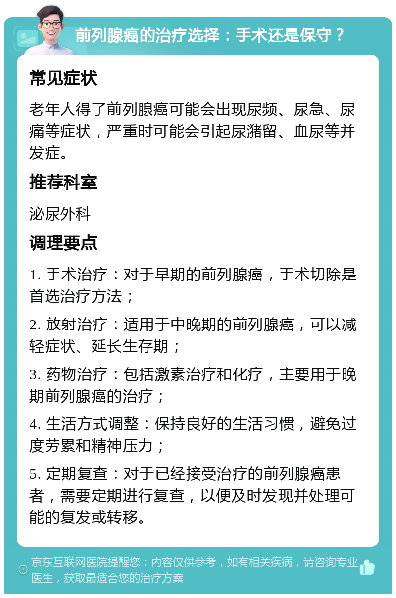 前列腺癌的治疗选择：手术还是保守？ 常见症状 老年人得了前列腺癌可能会出现尿频、尿急、尿痛等症状，严重时可能会引起尿潴留、血尿等并发症。 推荐科室 泌尿外科 调理要点 1. 手术治疗：对于早期的前列腺癌，手术切除是首选治疗方法； 2. 放射治疗：适用于中晚期的前列腺癌，可以减轻症状、延长生存期； 3. 药物治疗：包括激素治疗和化疗，主要用于晚期前列腺癌的治疗； 4. 生活方式调整：保持良好的生活习惯，避免过度劳累和精神压力； 5. 定期复查：对于已经接受治疗的前列腺癌患者，需要定期进行复查，以便及时发现并处理可能的复发或转移。