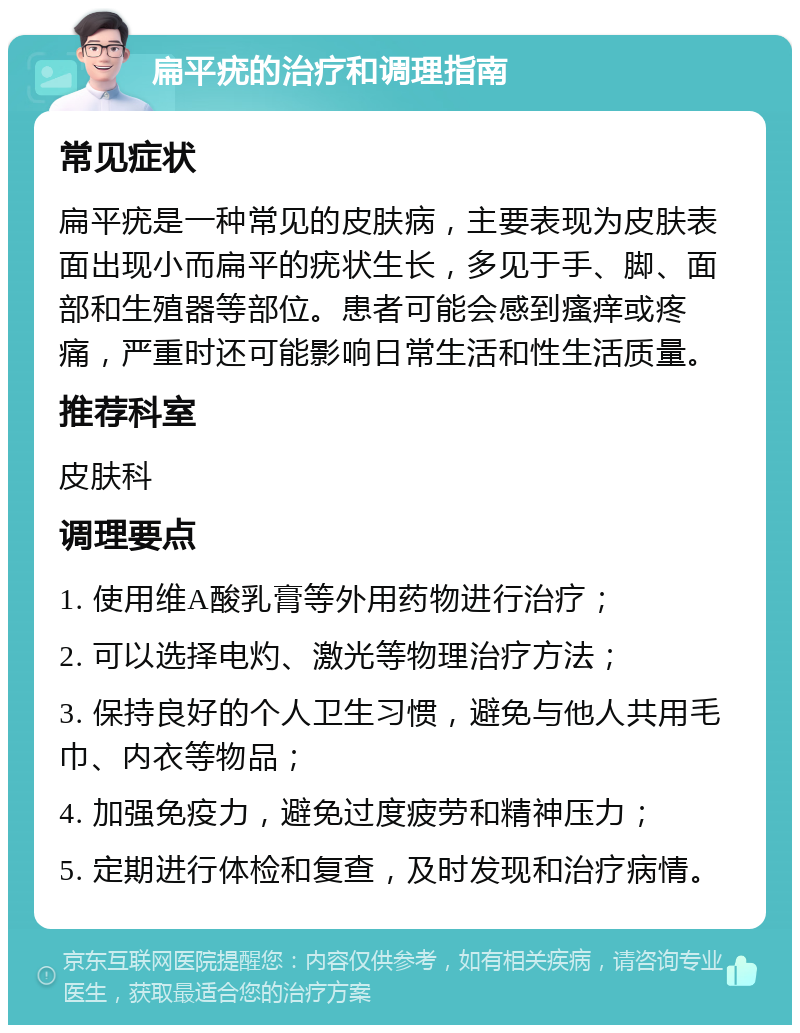 扁平疣的治疗和调理指南 常见症状 扁平疣是一种常见的皮肤病，主要表现为皮肤表面出现小而扁平的疣状生长，多见于手、脚、面部和生殖器等部位。患者可能会感到瘙痒或疼痛，严重时还可能影响日常生活和性生活质量。 推荐科室 皮肤科 调理要点 1. 使用维A酸乳膏等外用药物进行治疗； 2. 可以选择电灼、激光等物理治疗方法； 3. 保持良好的个人卫生习惯，避免与他人共用毛巾、内衣等物品； 4. 加强免疫力，避免过度疲劳和精神压力； 5. 定期进行体检和复查，及时发现和治疗病情。