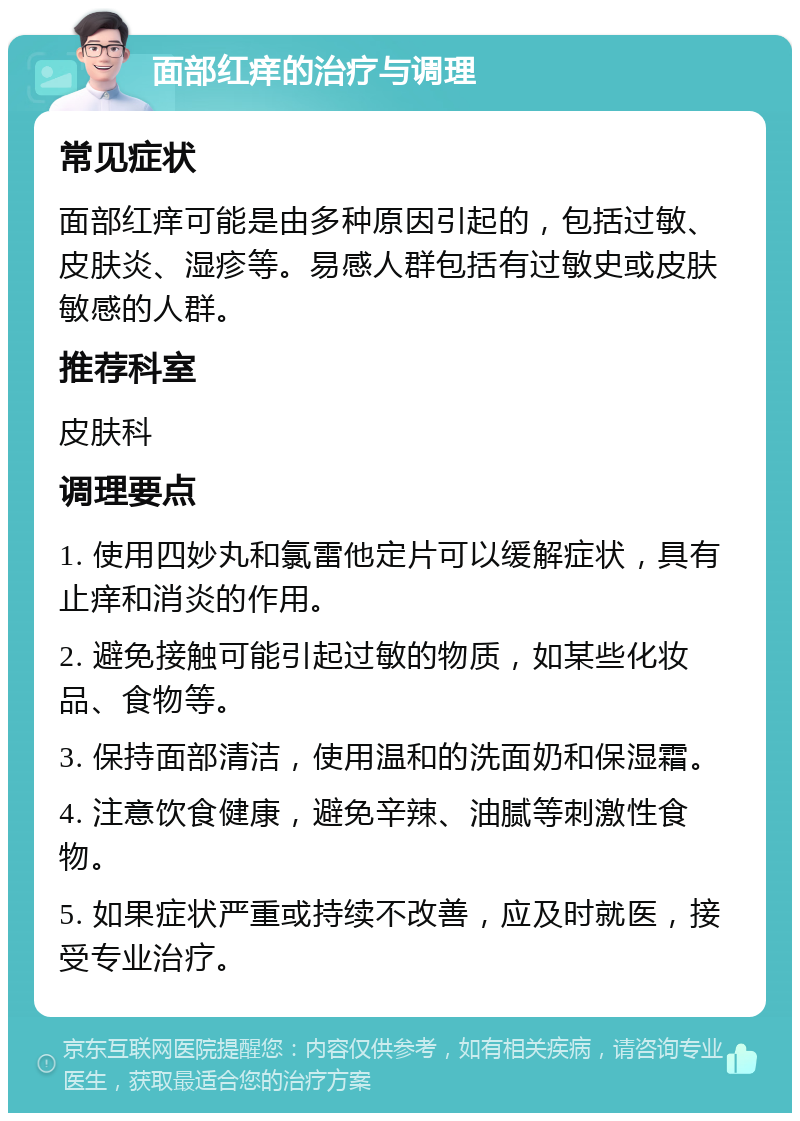 面部红痒的治疗与调理 常见症状 面部红痒可能是由多种原因引起的，包括过敏、皮肤炎、湿疹等。易感人群包括有过敏史或皮肤敏感的人群。 推荐科室 皮肤科 调理要点 1. 使用四妙丸和氯雷他定片可以缓解症状，具有止痒和消炎的作用。 2. 避免接触可能引起过敏的物质，如某些化妆品、食物等。 3. 保持面部清洁，使用温和的洗面奶和保湿霜。 4. 注意饮食健康，避免辛辣、油腻等刺激性食物。 5. 如果症状严重或持续不改善，应及时就医，接受专业治疗。