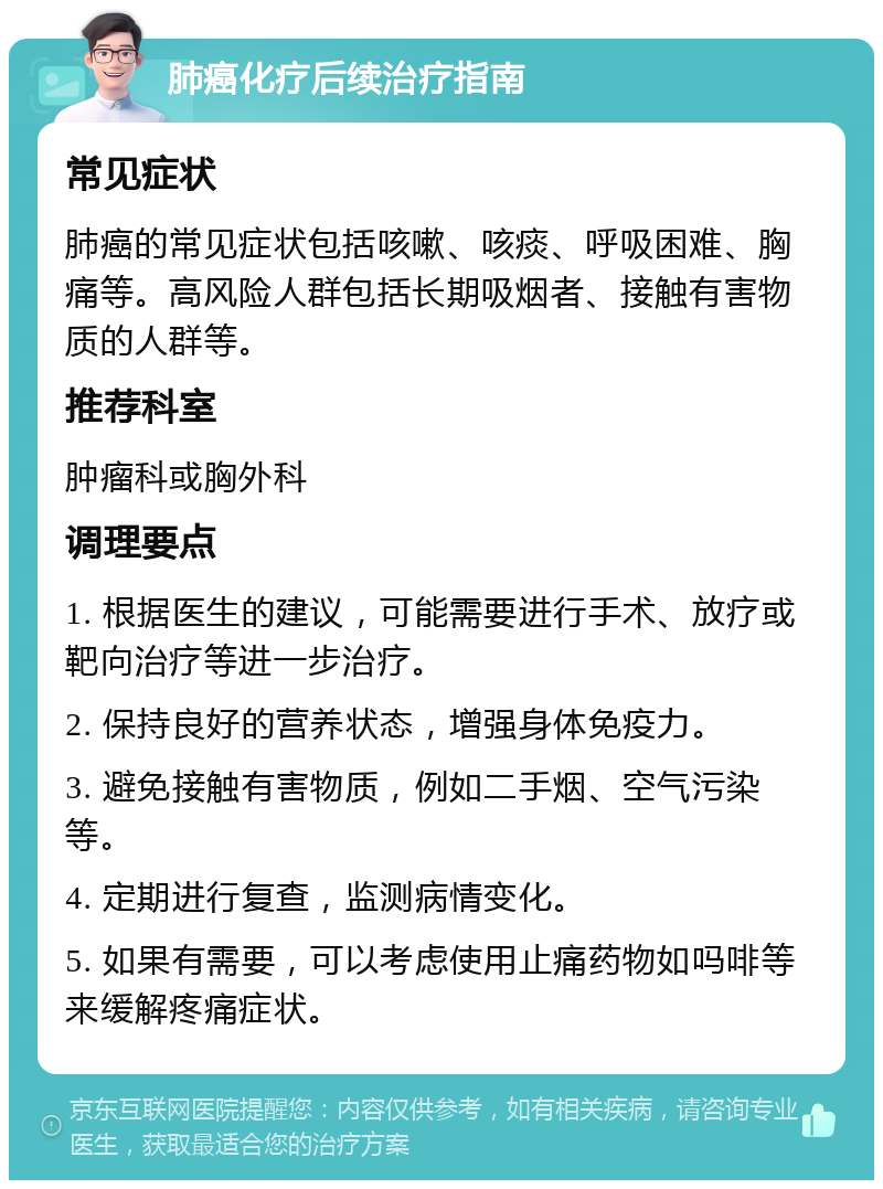 肺癌化疗后续治疗指南 常见症状 肺癌的常见症状包括咳嗽、咳痰、呼吸困难、胸痛等。高风险人群包括长期吸烟者、接触有害物质的人群等。 推荐科室 肿瘤科或胸外科 调理要点 1. 根据医生的建议，可能需要进行手术、放疗或靶向治疗等进一步治疗。 2. 保持良好的营养状态，增强身体免疫力。 3. 避免接触有害物质，例如二手烟、空气污染等。 4. 定期进行复查，监测病情变化。 5. 如果有需要，可以考虑使用止痛药物如吗啡等来缓解疼痛症状。