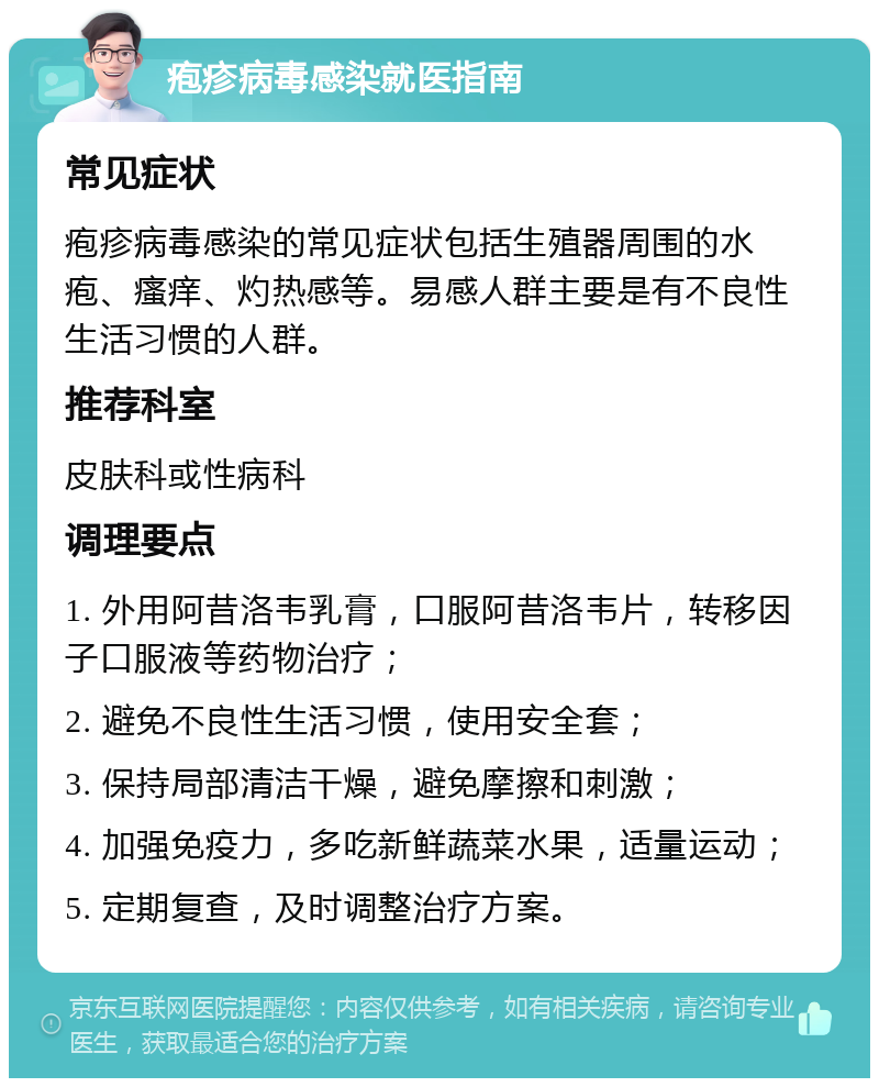 疱疹病毒感染就医指南 常见症状 疱疹病毒感染的常见症状包括生殖器周围的水疱、瘙痒、灼热感等。易感人群主要是有不良性生活习惯的人群。 推荐科室 皮肤科或性病科 调理要点 1. 外用阿昔洛韦乳膏，口服阿昔洛韦片，转移因子口服液等药物治疗； 2. 避免不良性生活习惯，使用安全套； 3. 保持局部清洁干燥，避免摩擦和刺激； 4. 加强免疫力，多吃新鲜蔬菜水果，适量运动； 5. 定期复查，及时调整治疗方案。