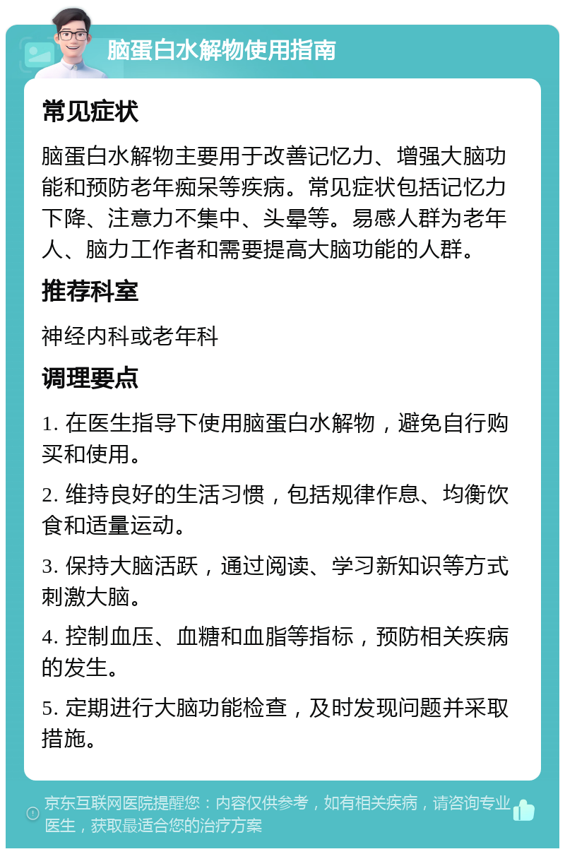 脑蛋白水解物使用指南 常见症状 脑蛋白水解物主要用于改善记忆力、增强大脑功能和预防老年痴呆等疾病。常见症状包括记忆力下降、注意力不集中、头晕等。易感人群为老年人、脑力工作者和需要提高大脑功能的人群。 推荐科室 神经内科或老年科 调理要点 1. 在医生指导下使用脑蛋白水解物，避免自行购买和使用。 2. 维持良好的生活习惯，包括规律作息、均衡饮食和适量运动。 3. 保持大脑活跃，通过阅读、学习新知识等方式刺激大脑。 4. 控制血压、血糖和血脂等指标，预防相关疾病的发生。 5. 定期进行大脑功能检查，及时发现问题并采取措施。