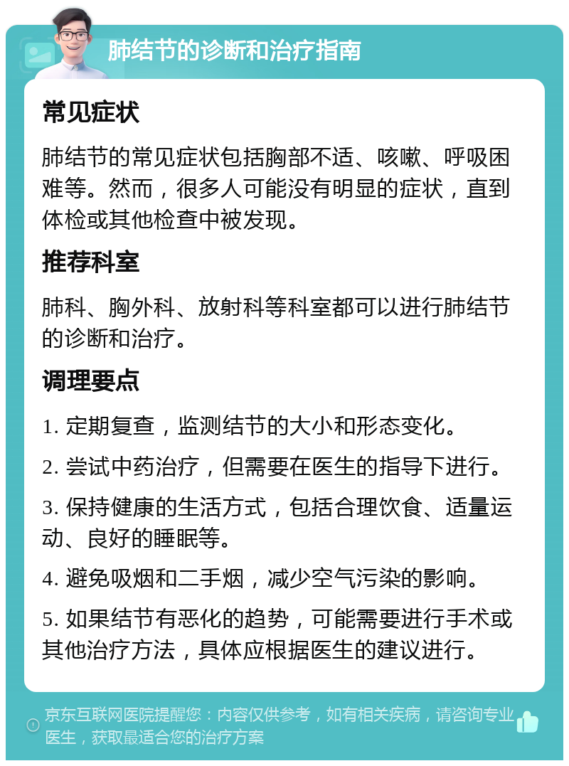 肺结节的诊断和治疗指南 常见症状 肺结节的常见症状包括胸部不适、咳嗽、呼吸困难等。然而，很多人可能没有明显的症状，直到体检或其他检查中被发现。 推荐科室 肺科、胸外科、放射科等科室都可以进行肺结节的诊断和治疗。 调理要点 1. 定期复查，监测结节的大小和形态变化。 2. 尝试中药治疗，但需要在医生的指导下进行。 3. 保持健康的生活方式，包括合理饮食、适量运动、良好的睡眠等。 4. 避免吸烟和二手烟，减少空气污染的影响。 5. 如果结节有恶化的趋势，可能需要进行手术或其他治疗方法，具体应根据医生的建议进行。