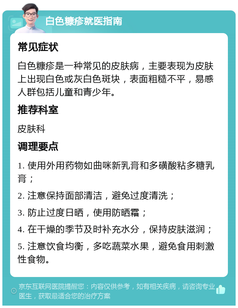 白色糠疹就医指南 常见症状 白色糠疹是一种常见的皮肤病，主要表现为皮肤上出现白色或灰白色斑块，表面粗糙不平，易感人群包括儿童和青少年。 推荐科室 皮肤科 调理要点 1. 使用外用药物如曲咪新乳膏和多磺酸粘多糖乳膏； 2. 注意保持面部清洁，避免过度清洗； 3. 防止过度日晒，使用防晒霜； 4. 在干燥的季节及时补充水分，保持皮肤滋润； 5. 注意饮食均衡，多吃蔬菜水果，避免食用刺激性食物。