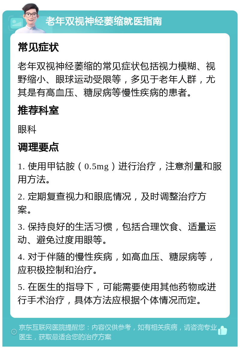 老年双视神经萎缩就医指南 常见症状 老年双视神经萎缩的常见症状包括视力模糊、视野缩小、眼球运动受限等，多见于老年人群，尤其是有高血压、糖尿病等慢性疾病的患者。 推荐科室 眼科 调理要点 1. 使用甲钴胺（0.5mg）进行治疗，注意剂量和服用方法。 2. 定期复查视力和眼底情况，及时调整治疗方案。 3. 保持良好的生活习惯，包括合理饮食、适量运动、避免过度用眼等。 4. 对于伴随的慢性疾病，如高血压、糖尿病等，应积极控制和治疗。 5. 在医生的指导下，可能需要使用其他药物或进行手术治疗，具体方法应根据个体情况而定。