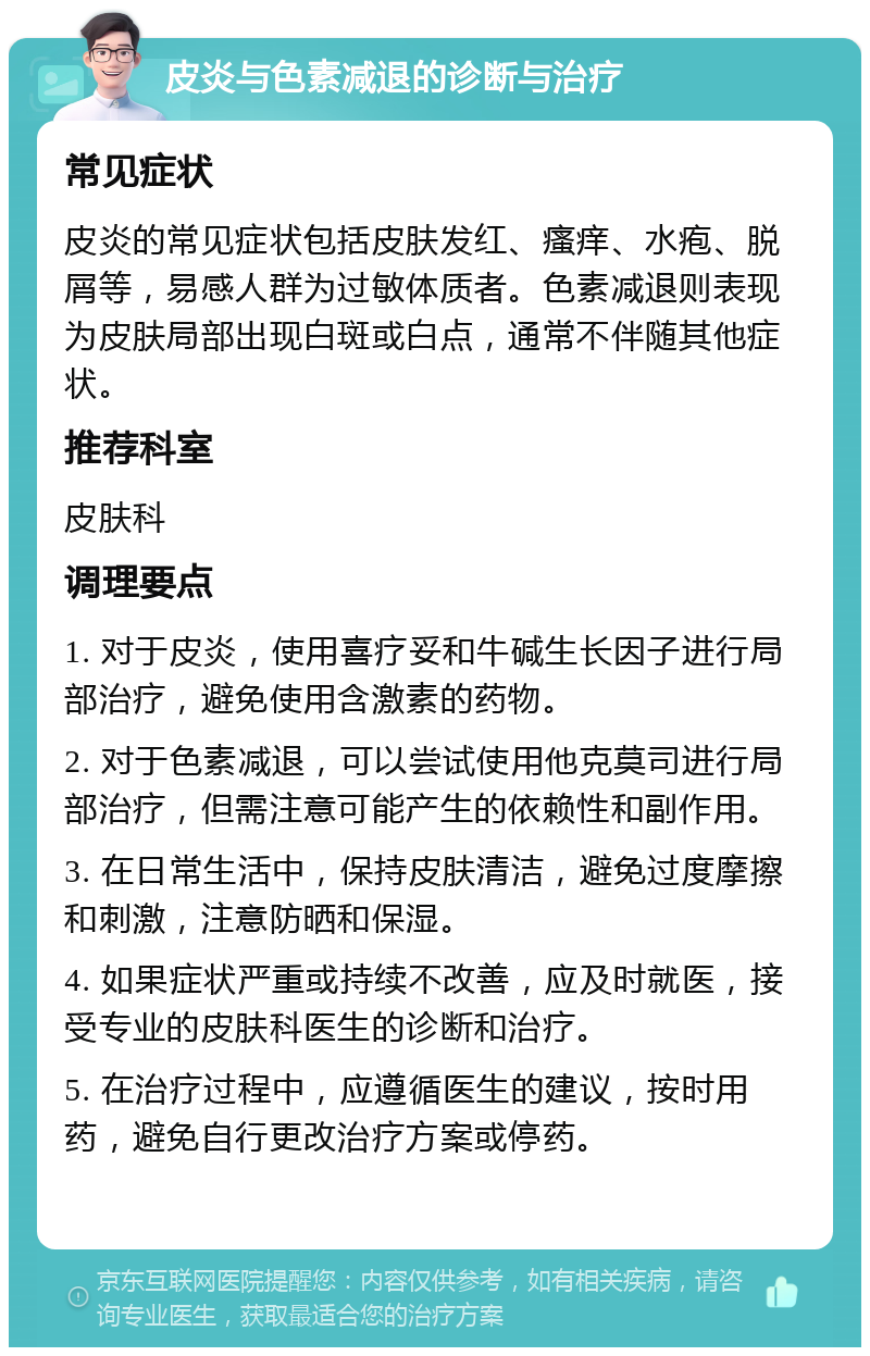 皮炎与色素减退的诊断与治疗 常见症状 皮炎的常见症状包括皮肤发红、瘙痒、水疱、脱屑等，易感人群为过敏体质者。色素减退则表现为皮肤局部出现白斑或白点，通常不伴随其他症状。 推荐科室 皮肤科 调理要点 1. 对于皮炎，使用喜疗妥和牛碱生长因子进行局部治疗，避免使用含激素的药物。 2. 对于色素减退，可以尝试使用他克莫司进行局部治疗，但需注意可能产生的依赖性和副作用。 3. 在日常生活中，保持皮肤清洁，避免过度摩擦和刺激，注意防晒和保湿。 4. 如果症状严重或持续不改善，应及时就医，接受专业的皮肤科医生的诊断和治疗。 5. 在治疗过程中，应遵循医生的建议，按时用药，避免自行更改治疗方案或停药。