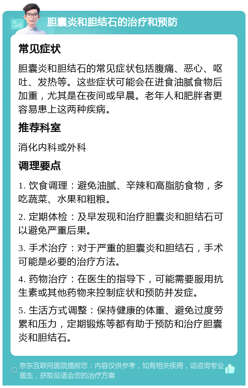 胆囊炎和胆结石的治疗和预防 常见症状 胆囊炎和胆结石的常见症状包括腹痛、恶心、呕吐、发热等。这些症状可能会在进食油腻食物后加重，尤其是在夜间或早晨。老年人和肥胖者更容易患上这两种疾病。 推荐科室 消化内科或外科 调理要点 1. 饮食调理：避免油腻、辛辣和高脂肪食物，多吃蔬菜、水果和粗粮。 2. 定期体检：及早发现和治疗胆囊炎和胆结石可以避免严重后果。 3. 手术治疗：对于严重的胆囊炎和胆结石，手术可能是必要的治疗方法。 4. 药物治疗：在医生的指导下，可能需要服用抗生素或其他药物来控制症状和预防并发症。 5. 生活方式调整：保持健康的体重、避免过度劳累和压力，定期锻炼等都有助于预防和治疗胆囊炎和胆结石。