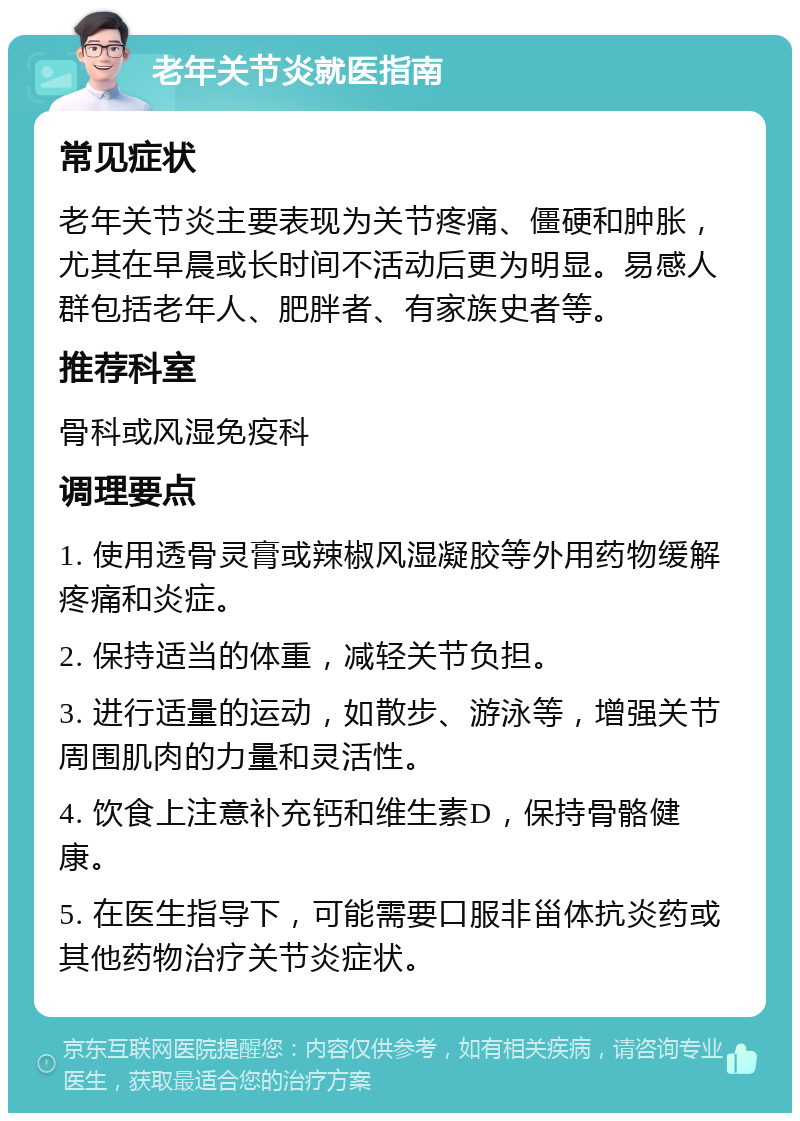 老年关节炎就医指南 常见症状 老年关节炎主要表现为关节疼痛、僵硬和肿胀，尤其在早晨或长时间不活动后更为明显。易感人群包括老年人、肥胖者、有家族史者等。 推荐科室 骨科或风湿免疫科 调理要点 1. 使用透骨灵膏或辣椒风湿凝胶等外用药物缓解疼痛和炎症。 2. 保持适当的体重，减轻关节负担。 3. 进行适量的运动，如散步、游泳等，增强关节周围肌肉的力量和灵活性。 4. 饮食上注意补充钙和维生素D，保持骨骼健康。 5. 在医生指导下，可能需要口服非甾体抗炎药或其他药物治疗关节炎症状。