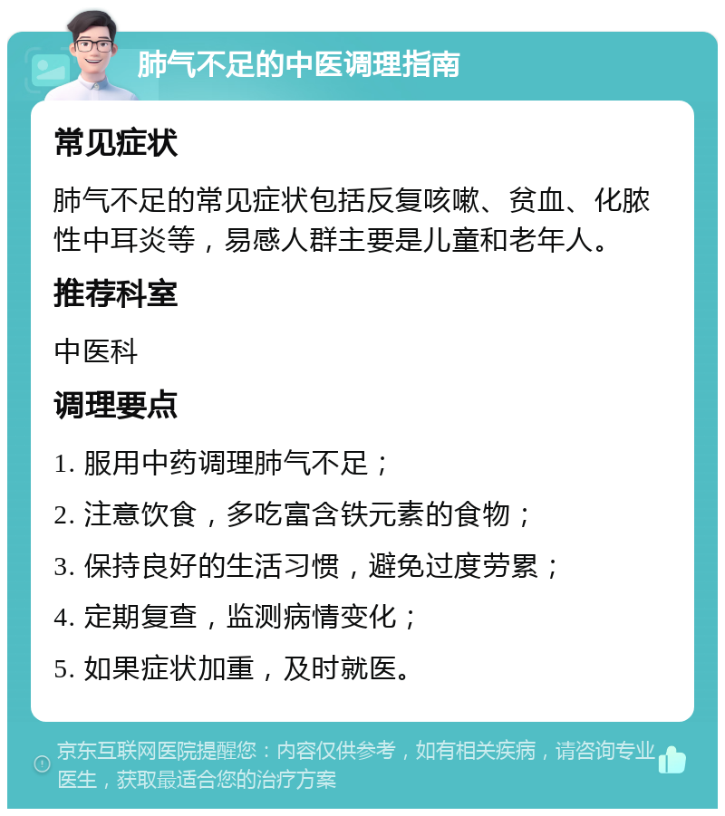 肺气不足的中医调理指南 常见症状 肺气不足的常见症状包括反复咳嗽、贫血、化脓性中耳炎等，易感人群主要是儿童和老年人。 推荐科室 中医科 调理要点 1. 服用中药调理肺气不足； 2. 注意饮食，多吃富含铁元素的食物； 3. 保持良好的生活习惯，避免过度劳累； 4. 定期复查，监测病情变化； 5. 如果症状加重，及时就医。