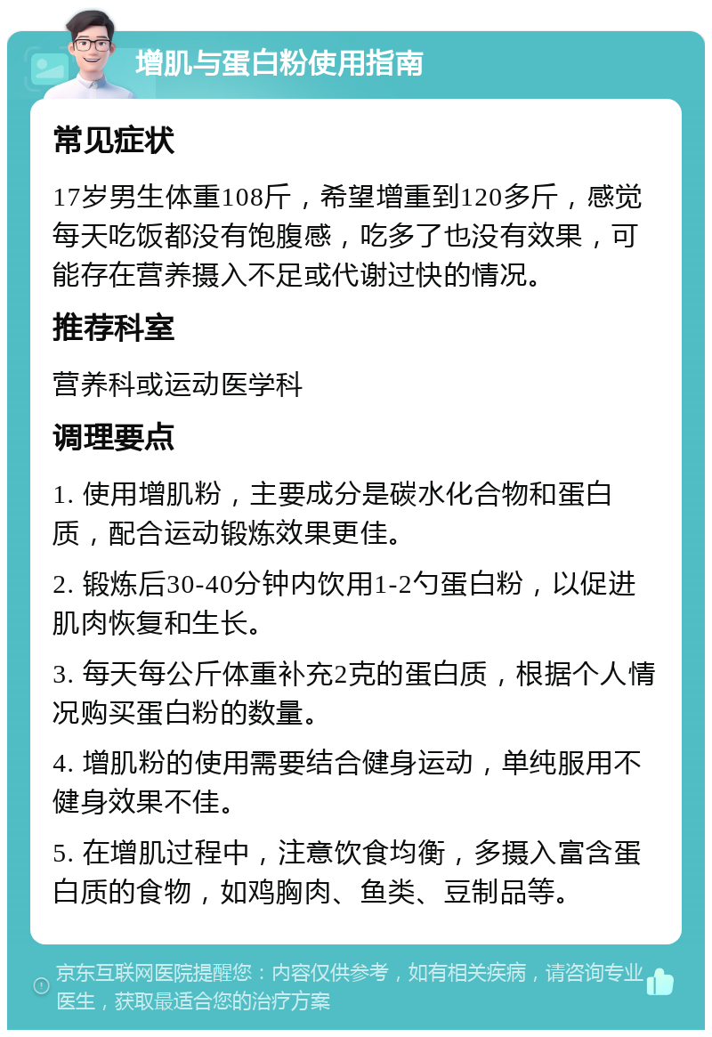 增肌与蛋白粉使用指南 常见症状 17岁男生体重108斤，希望增重到120多斤，感觉每天吃饭都没有饱腹感，吃多了也没有效果，可能存在营养摄入不足或代谢过快的情况。 推荐科室 营养科或运动医学科 调理要点 1. 使用增肌粉，主要成分是碳水化合物和蛋白质，配合运动锻炼效果更佳。 2. 锻炼后30-40分钟内饮用1-2勺蛋白粉，以促进肌肉恢复和生长。 3. 每天每公斤体重补充2克的蛋白质，根据个人情况购买蛋白粉的数量。 4. 增肌粉的使用需要结合健身运动，单纯服用不健身效果不佳。 5. 在增肌过程中，注意饮食均衡，多摄入富含蛋白质的食物，如鸡胸肉、鱼类、豆制品等。