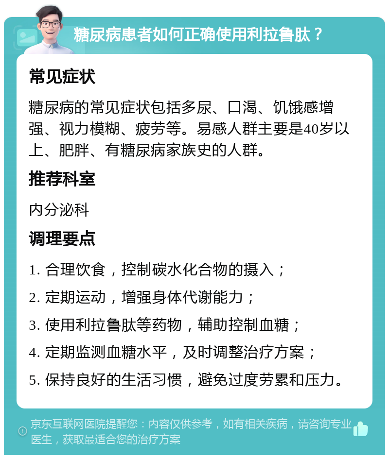 糖尿病患者如何正确使用利拉鲁肽？ 常见症状 糖尿病的常见症状包括多尿、口渴、饥饿感增强、视力模糊、疲劳等。易感人群主要是40岁以上、肥胖、有糖尿病家族史的人群。 推荐科室 内分泌科 调理要点 1. 合理饮食，控制碳水化合物的摄入； 2. 定期运动，增强身体代谢能力； 3. 使用利拉鲁肽等药物，辅助控制血糖； 4. 定期监测血糖水平，及时调整治疗方案； 5. 保持良好的生活习惯，避免过度劳累和压力。