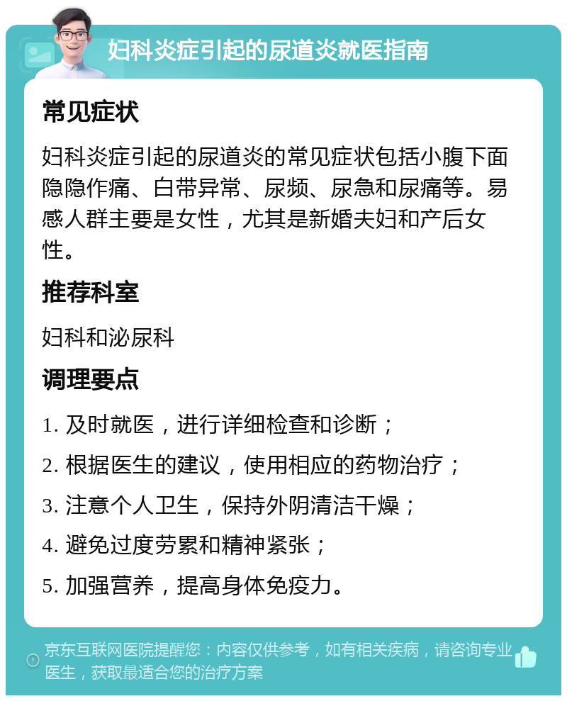 妇科炎症引起的尿道炎就医指南 常见症状 妇科炎症引起的尿道炎的常见症状包括小腹下面隐隐作痛、白带异常、尿频、尿急和尿痛等。易感人群主要是女性，尤其是新婚夫妇和产后女性。 推荐科室 妇科和泌尿科 调理要点 1. 及时就医，进行详细检查和诊断； 2. 根据医生的建议，使用相应的药物治疗； 3. 注意个人卫生，保持外阴清洁干燥； 4. 避免过度劳累和精神紧张； 5. 加强营养，提高身体免疫力。