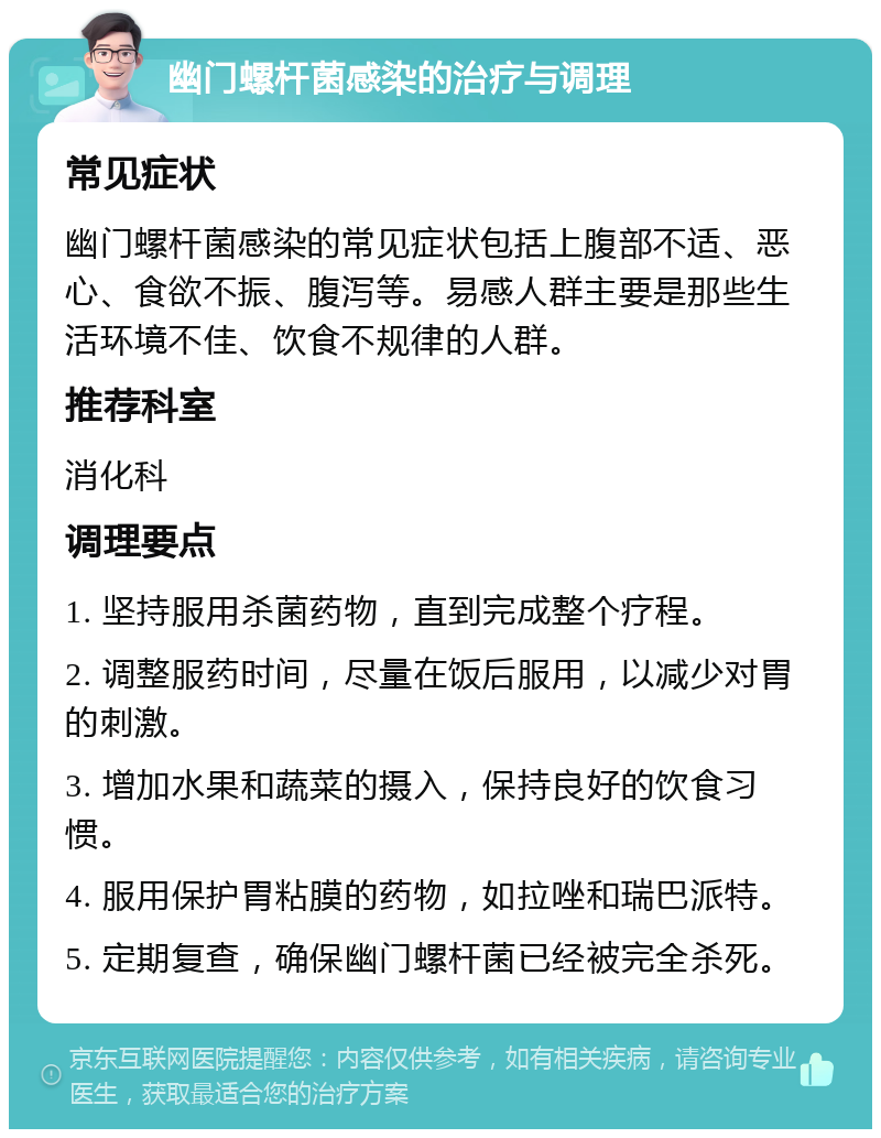 幽门螺杆菌感染的治疗与调理 常见症状 幽门螺杆菌感染的常见症状包括上腹部不适、恶心、食欲不振、腹泻等。易感人群主要是那些生活环境不佳、饮食不规律的人群。 推荐科室 消化科 调理要点 1. 坚持服用杀菌药物，直到完成整个疗程。 2. 调整服药时间，尽量在饭后服用，以减少对胃的刺激。 3. 增加水果和蔬菜的摄入，保持良好的饮食习惯。 4. 服用保护胃粘膜的药物，如拉唑和瑞巴派特。 5. 定期复查，确保幽门螺杆菌已经被完全杀死。