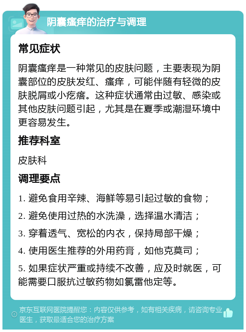 阴囊瘙痒的治疗与调理 常见症状 阴囊瘙痒是一种常见的皮肤问题，主要表现为阴囊部位的皮肤发红、瘙痒，可能伴随有轻微的皮肤脱屑或小疙瘩。这种症状通常由过敏、感染或其他皮肤问题引起，尤其是在夏季或潮湿环境中更容易发生。 推荐科室 皮肤科 调理要点 1. 避免食用辛辣、海鲜等易引起过敏的食物； 2. 避免使用过热的水洗澡，选择温水清洁； 3. 穿着透气、宽松的内衣，保持局部干燥； 4. 使用医生推荐的外用药膏，如他克莫司； 5. 如果症状严重或持续不改善，应及时就医，可能需要口服抗过敏药物如氯雷他定等。