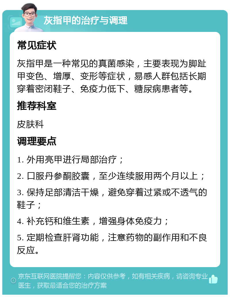 灰指甲的治疗与调理 常见症状 灰指甲是一种常见的真菌感染，主要表现为脚趾甲变色、增厚、变形等症状，易感人群包括长期穿着密闭鞋子、免疫力低下、糖尿病患者等。 推荐科室 皮肤科 调理要点 1. 外用亮甲进行局部治疗； 2. 口服丹参酮胶囊，至少连续服用两个月以上； 3. 保持足部清洁干燥，避免穿着过紧或不透气的鞋子； 4. 补充钙和维生素，增强身体免疫力； 5. 定期检查肝肾功能，注意药物的副作用和不良反应。