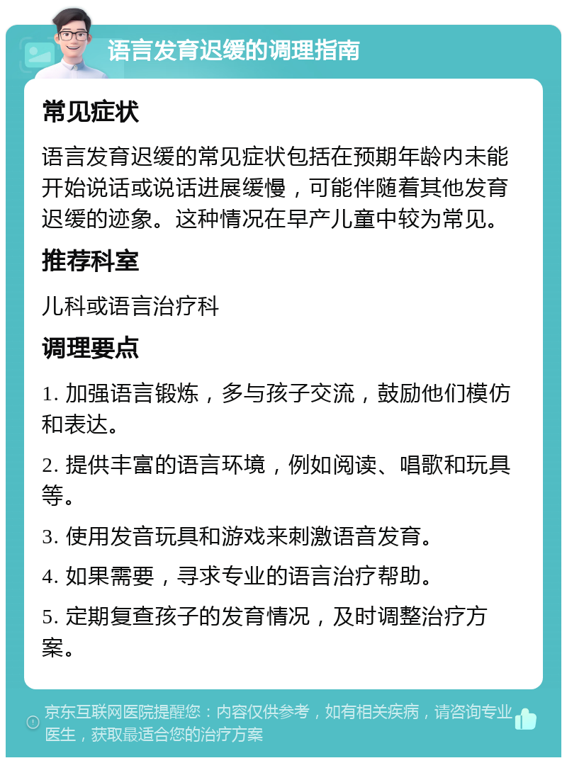 语言发育迟缓的调理指南 常见症状 语言发育迟缓的常见症状包括在预期年龄内未能开始说话或说话进展缓慢，可能伴随着其他发育迟缓的迹象。这种情况在早产儿童中较为常见。 推荐科室 儿科或语言治疗科 调理要点 1. 加强语言锻炼，多与孩子交流，鼓励他们模仿和表达。 2. 提供丰富的语言环境，例如阅读、唱歌和玩具等。 3. 使用发音玩具和游戏来刺激语音发育。 4. 如果需要，寻求专业的语言治疗帮助。 5. 定期复查孩子的发育情况，及时调整治疗方案。