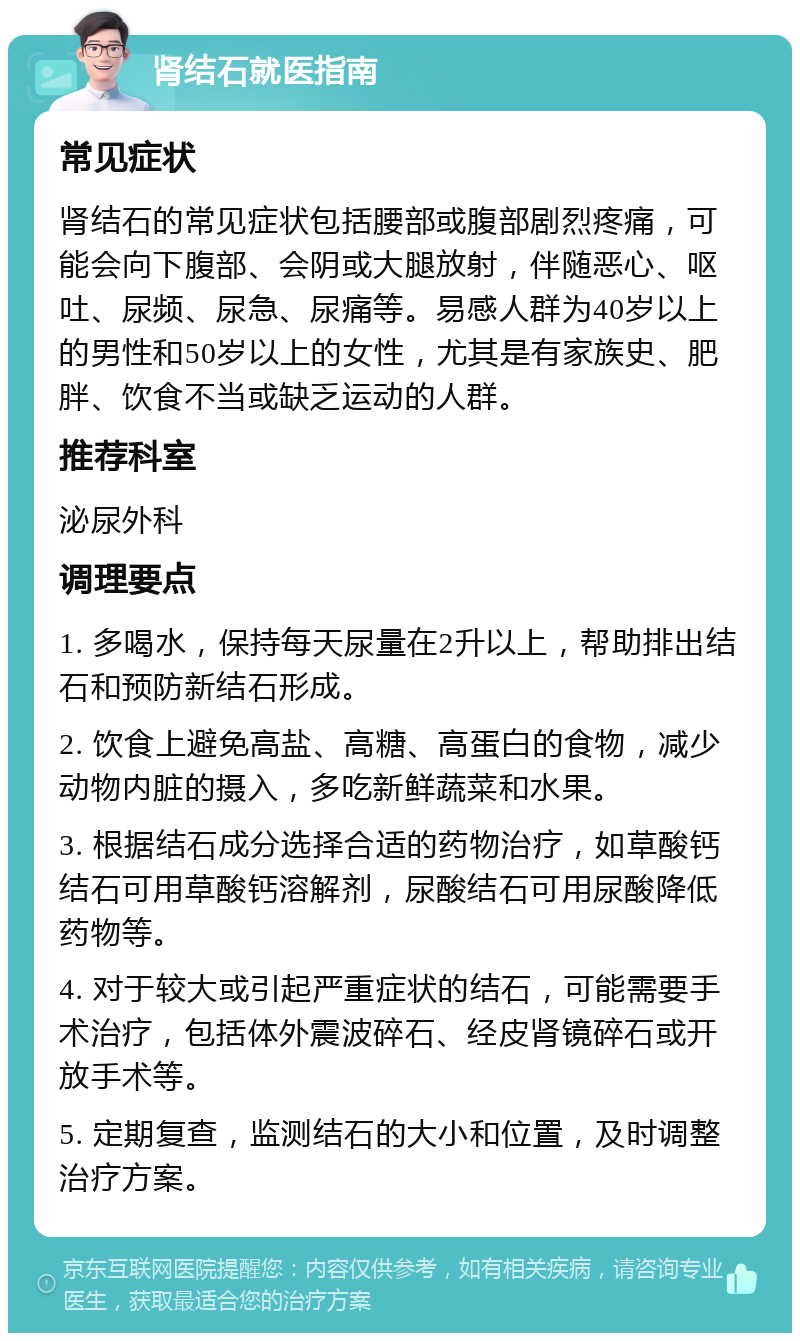 肾结石就医指南 常见症状 肾结石的常见症状包括腰部或腹部剧烈疼痛，可能会向下腹部、会阴或大腿放射，伴随恶心、呕吐、尿频、尿急、尿痛等。易感人群为40岁以上的男性和50岁以上的女性，尤其是有家族史、肥胖、饮食不当或缺乏运动的人群。 推荐科室 泌尿外科 调理要点 1. 多喝水，保持每天尿量在2升以上，帮助排出结石和预防新结石形成。 2. 饮食上避免高盐、高糖、高蛋白的食物，减少动物内脏的摄入，多吃新鲜蔬菜和水果。 3. 根据结石成分选择合适的药物治疗，如草酸钙结石可用草酸钙溶解剂，尿酸结石可用尿酸降低药物等。 4. 对于较大或引起严重症状的结石，可能需要手术治疗，包括体外震波碎石、经皮肾镜碎石或开放手术等。 5. 定期复查，监测结石的大小和位置，及时调整治疗方案。