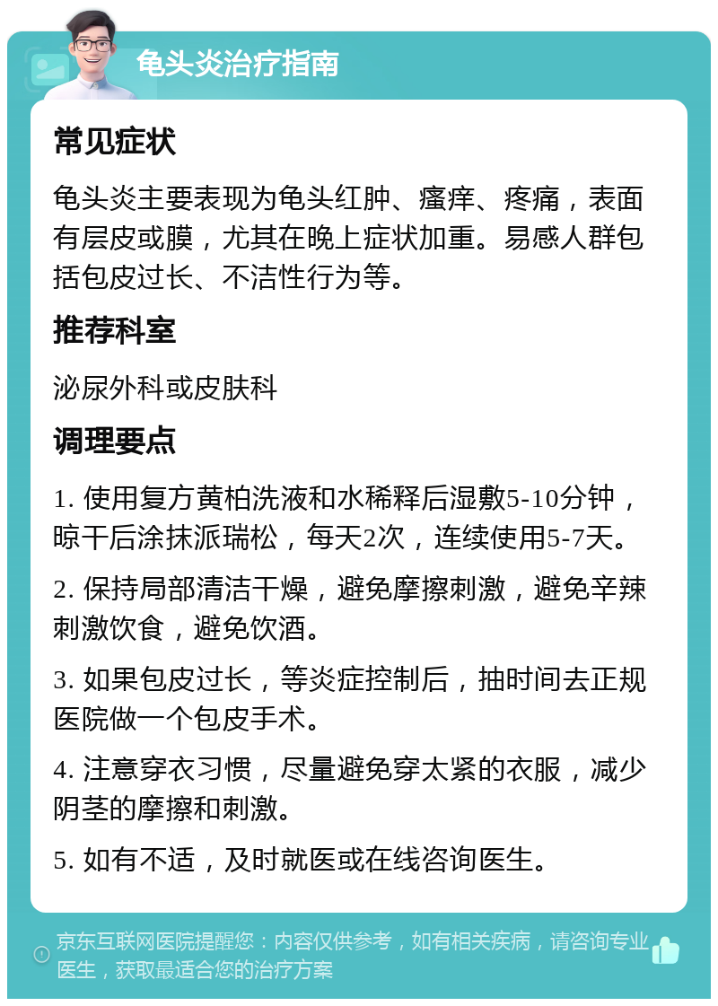 龟头炎治疗指南 常见症状 龟头炎主要表现为龟头红肿、瘙痒、疼痛，表面有层皮或膜，尤其在晚上症状加重。易感人群包括包皮过长、不洁性行为等。 推荐科室 泌尿外科或皮肤科 调理要点 1. 使用复方黄柏洗液和水稀释后湿敷5-10分钟，晾干后涂抹派瑞松，每天2次，连续使用5-7天。 2. 保持局部清洁干燥，避免摩擦刺激，避免辛辣刺激饮食，避免饮酒。 3. 如果包皮过长，等炎症控制后，抽时间去正规医院做一个包皮手术。 4. 注意穿衣习惯，尽量避免穿太紧的衣服，减少阴茎的摩擦和刺激。 5. 如有不适，及时就医或在线咨询医生。