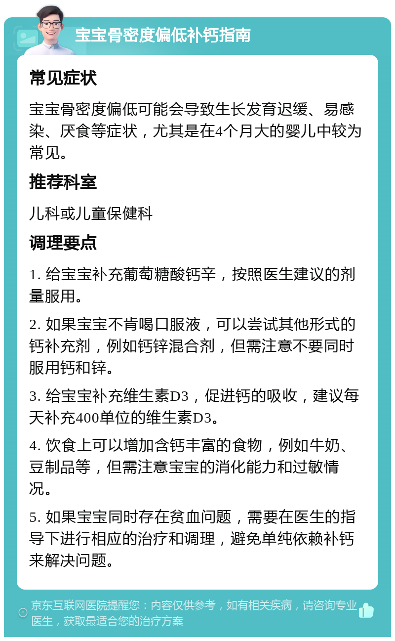 宝宝骨密度偏低补钙指南 常见症状 宝宝骨密度偏低可能会导致生长发育迟缓、易感染、厌食等症状，尤其是在4个月大的婴儿中较为常见。 推荐科室 儿科或儿童保健科 调理要点 1. 给宝宝补充葡萄糖酸钙辛，按照医生建议的剂量服用。 2. 如果宝宝不肯喝口服液，可以尝试其他形式的钙补充剂，例如钙锌混合剂，但需注意不要同时服用钙和锌。 3. 给宝宝补充维生素D3，促进钙的吸收，建议每天补充400单位的维生素D3。 4. 饮食上可以增加含钙丰富的食物，例如牛奶、豆制品等，但需注意宝宝的消化能力和过敏情况。 5. 如果宝宝同时存在贫血问题，需要在医生的指导下进行相应的治疗和调理，避免单纯依赖补钙来解决问题。