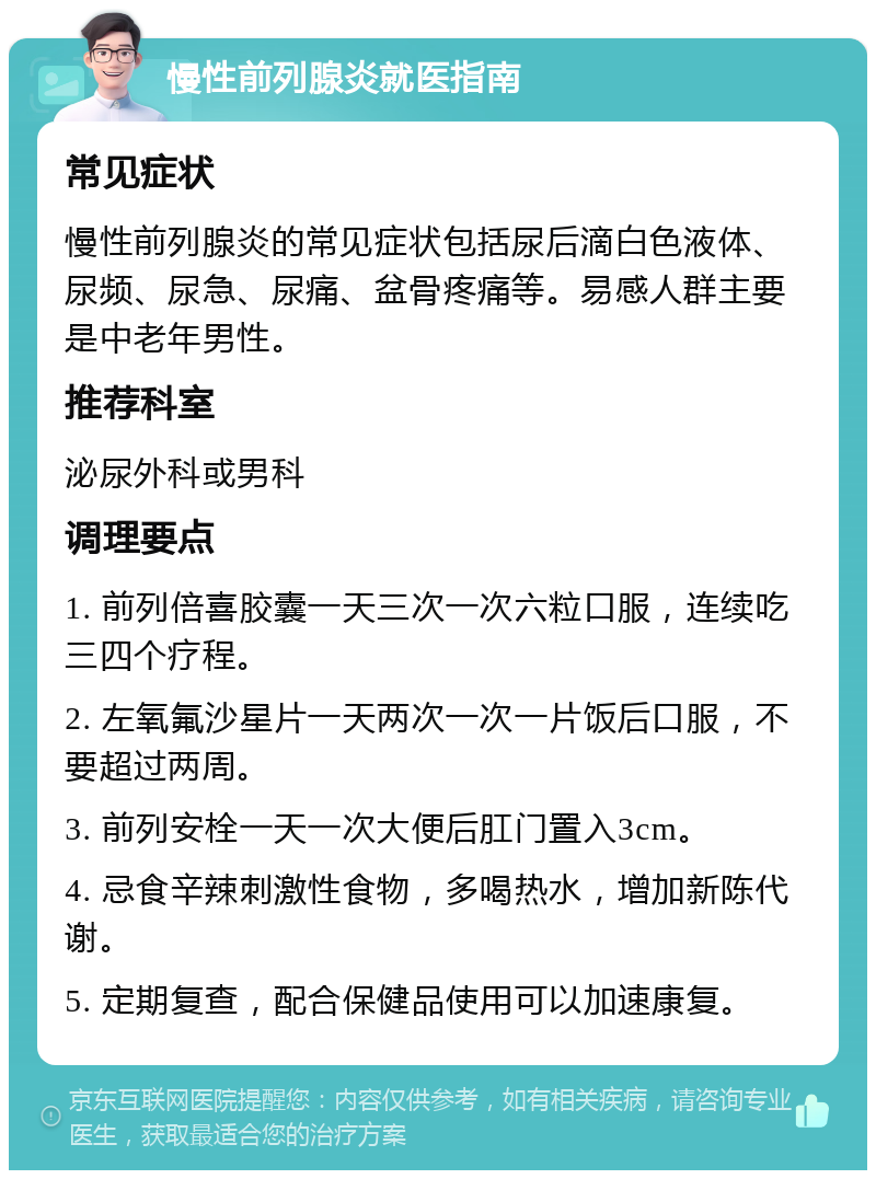 慢性前列腺炎就医指南 常见症状 慢性前列腺炎的常见症状包括尿后滴白色液体、尿频、尿急、尿痛、盆骨疼痛等。易感人群主要是中老年男性。 推荐科室 泌尿外科或男科 调理要点 1. 前列倍喜胶囊一天三次一次六粒口服，连续吃三四个疗程。 2. 左氧氟沙星片一天两次一次一片饭后口服，不要超过两周。 3. 前列安栓一天一次大便后肛门置入3cm。 4. 忌食辛辣刺激性食物，多喝热水，增加新陈代谢。 5. 定期复查，配合保健品使用可以加速康复。