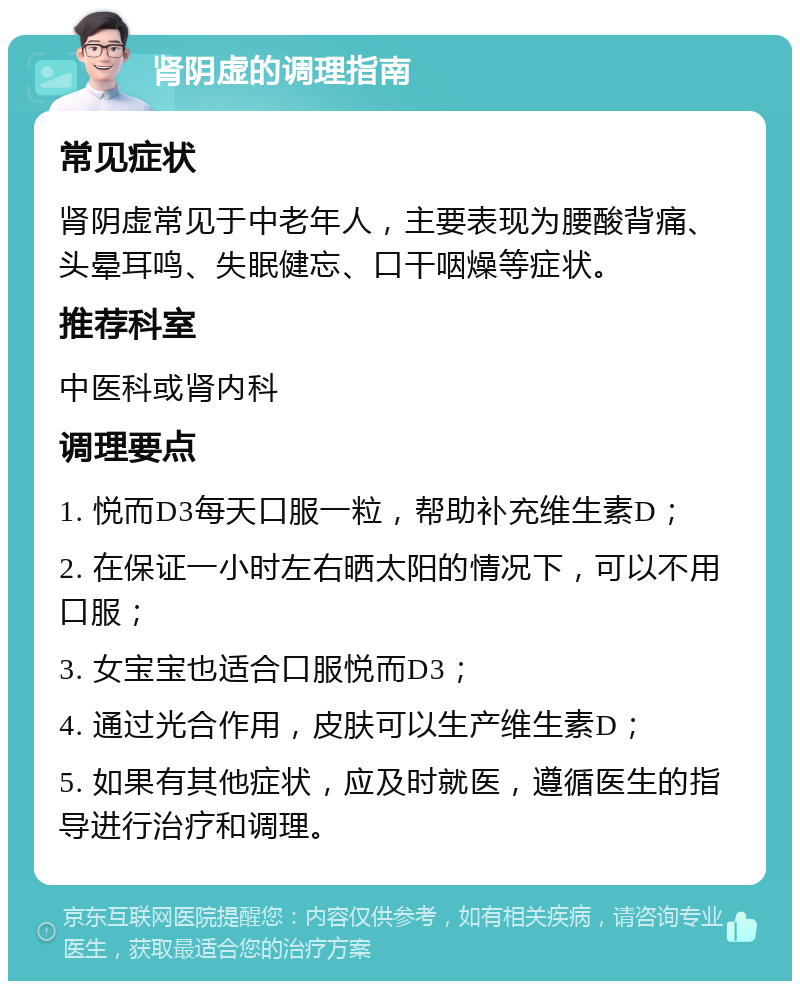 肾阴虚的调理指南 常见症状 肾阴虚常见于中老年人，主要表现为腰酸背痛、头晕耳鸣、失眠健忘、口干咽燥等症状。 推荐科室 中医科或肾内科 调理要点 1. 悦而D3每天口服一粒，帮助补充维生素D； 2. 在保证一小时左右晒太阳的情况下，可以不用口服； 3. 女宝宝也适合口服悦而D3； 4. 通过光合作用，皮肤可以生产维生素D； 5. 如果有其他症状，应及时就医，遵循医生的指导进行治疗和调理。