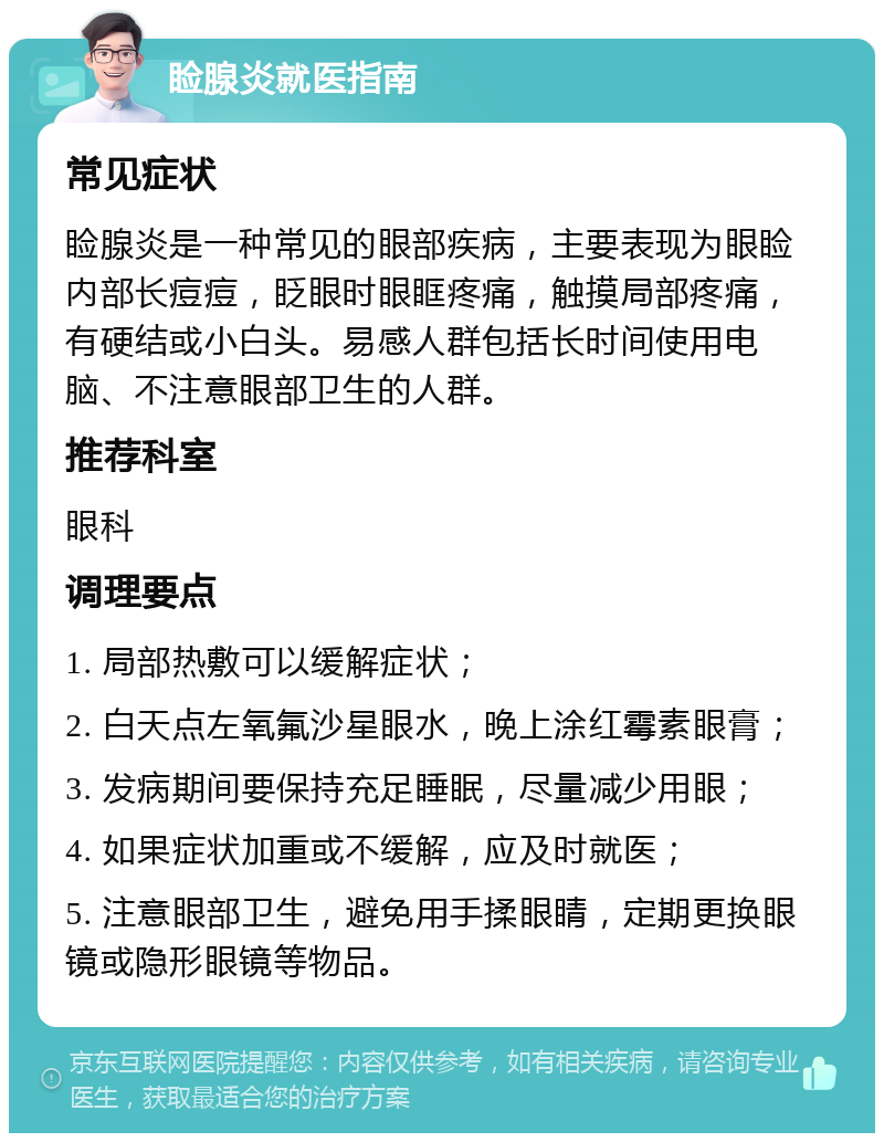 睑腺炎就医指南 常见症状 睑腺炎是一种常见的眼部疾病，主要表现为眼睑内部长痘痘，眨眼时眼眶疼痛，触摸局部疼痛，有硬结或小白头。易感人群包括长时间使用电脑、不注意眼部卫生的人群。 推荐科室 眼科 调理要点 1. 局部热敷可以缓解症状； 2. 白天点左氧氟沙星眼水，晚上涂红霉素眼膏； 3. 发病期间要保持充足睡眠，尽量减少用眼； 4. 如果症状加重或不缓解，应及时就医； 5. 注意眼部卫生，避免用手揉眼睛，定期更换眼镜或隐形眼镜等物品。