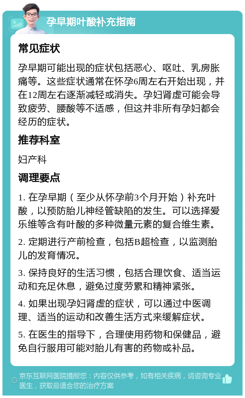 孕早期叶酸补充指南 常见症状 孕早期可能出现的症状包括恶心、呕吐、乳房胀痛等。这些症状通常在怀孕6周左右开始出现，并在12周左右逐渐减轻或消失。孕妇肾虚可能会导致疲劳、腰酸等不适感，但这并非所有孕妇都会经历的症状。 推荐科室 妇产科 调理要点 1. 在孕早期（至少从怀孕前3个月开始）补充叶酸，以预防胎儿神经管缺陷的发生。可以选择爱乐维等含有叶酸的多种微量元素的复合维生素。 2. 定期进行产前检查，包括B超检查，以监测胎儿的发育情况。 3. 保持良好的生活习惯，包括合理饮食、适当运动和充足休息，避免过度劳累和精神紧张。 4. 如果出现孕妇肾虚的症状，可以通过中医调理、适当的运动和改善生活方式来缓解症状。 5. 在医生的指导下，合理使用药物和保健品，避免自行服用可能对胎儿有害的药物或补品。