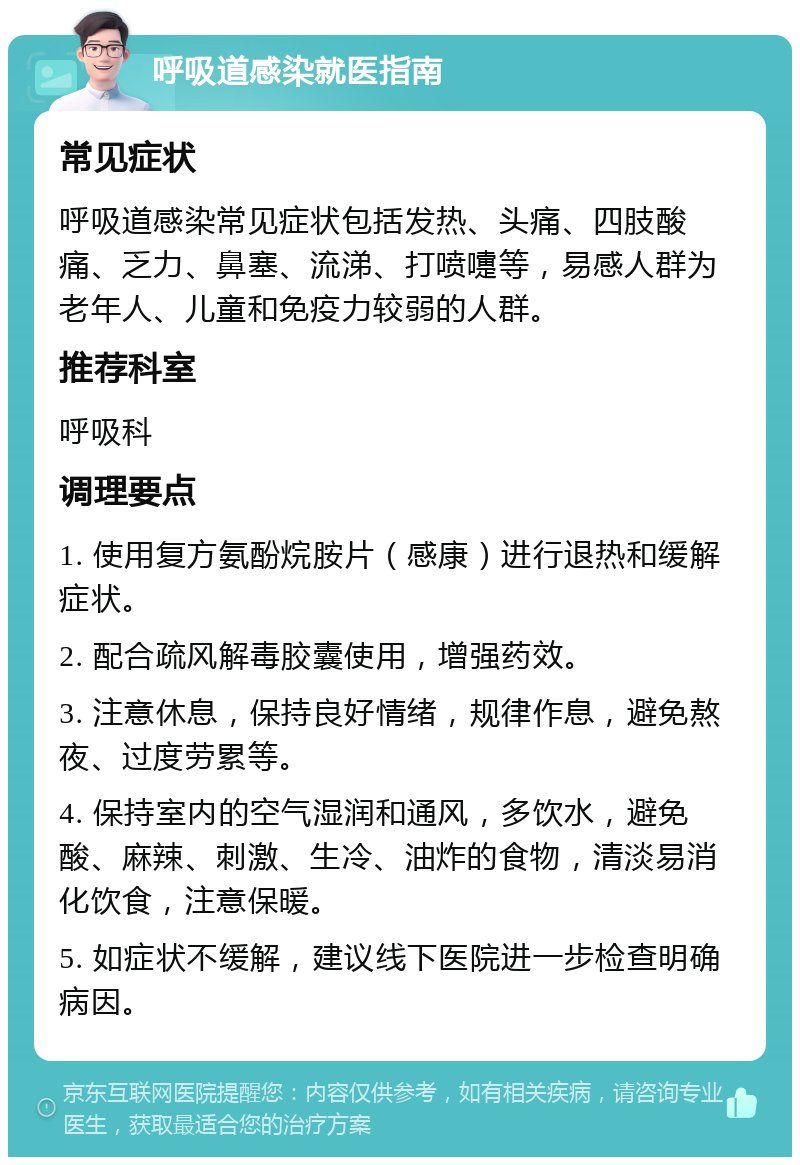 呼吸道感染就医指南 常见症状 呼吸道感染常见症状包括发热、头痛、四肢酸痛、乏力、鼻塞、流涕、打喷嚏等，易感人群为老年人、儿童和免疫力较弱的人群。 推荐科室 呼吸科 调理要点 1. 使用复方氨酚烷胺片（感康）进行退热和缓解症状。 2. 配合疏风解毒胶囊使用，增强药效。 3. 注意休息，保持良好情绪，规律作息，避免熬夜、过度劳累等。 4. 保持室内的空气湿润和通风，多饮水，避免酸、麻辣、刺激、生冷、油炸的食物，清淡易消化饮食，注意保暖。 5. 如症状不缓解，建议线下医院进一步检查明确病因。