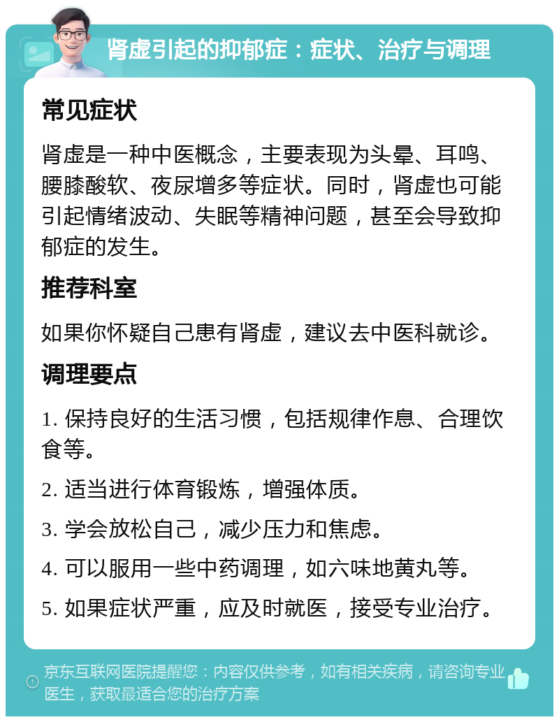 肾虚引起的抑郁症：症状、治疗与调理 常见症状 肾虚是一种中医概念，主要表现为头晕、耳鸣、腰膝酸软、夜尿增多等症状。同时，肾虚也可能引起情绪波动、失眠等精神问题，甚至会导致抑郁症的发生。 推荐科室 如果你怀疑自己患有肾虚，建议去中医科就诊。 调理要点 1. 保持良好的生活习惯，包括规律作息、合理饮食等。 2. 适当进行体育锻炼，增强体质。 3. 学会放松自己，减少压力和焦虑。 4. 可以服用一些中药调理，如六味地黄丸等。 5. 如果症状严重，应及时就医，接受专业治疗。