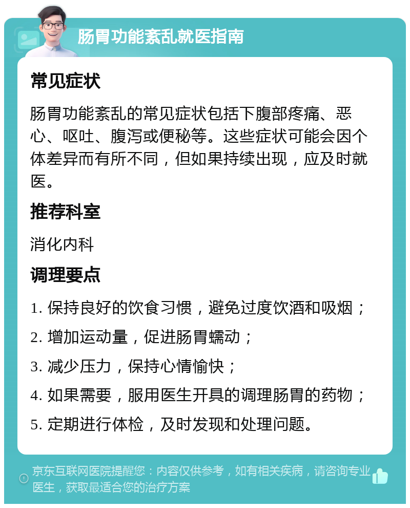 肠胃功能紊乱就医指南 常见症状 肠胃功能紊乱的常见症状包括下腹部疼痛、恶心、呕吐、腹泻或便秘等。这些症状可能会因个体差异而有所不同，但如果持续出现，应及时就医。 推荐科室 消化内科 调理要点 1. 保持良好的饮食习惯，避免过度饮酒和吸烟； 2. 增加运动量，促进肠胃蠕动； 3. 减少压力，保持心情愉快； 4. 如果需要，服用医生开具的调理肠胃的药物； 5. 定期进行体检，及时发现和处理问题。