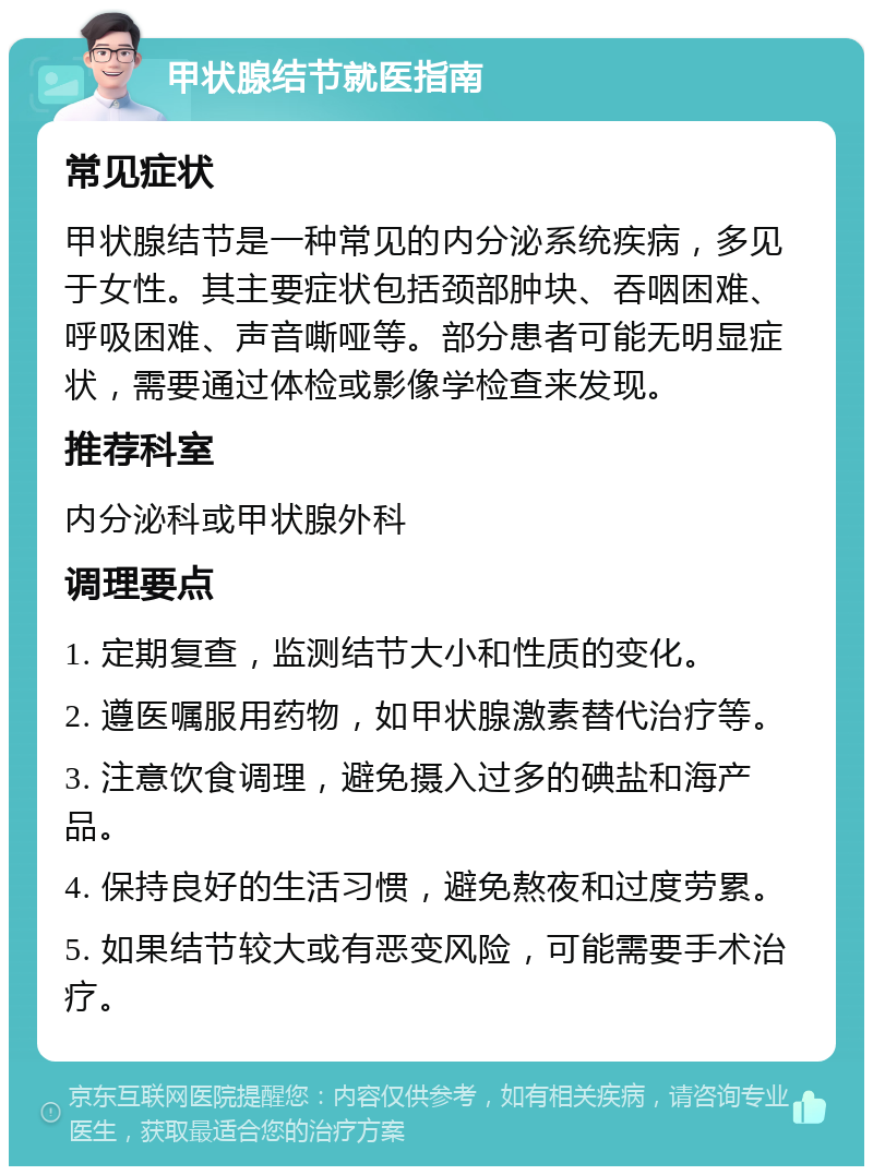 甲状腺结节就医指南 常见症状 甲状腺结节是一种常见的内分泌系统疾病，多见于女性。其主要症状包括颈部肿块、吞咽困难、呼吸困难、声音嘶哑等。部分患者可能无明显症状，需要通过体检或影像学检查来发现。 推荐科室 内分泌科或甲状腺外科 调理要点 1. 定期复查，监测结节大小和性质的变化。 2. 遵医嘱服用药物，如甲状腺激素替代治疗等。 3. 注意饮食调理，避免摄入过多的碘盐和海产品。 4. 保持良好的生活习惯，避免熬夜和过度劳累。 5. 如果结节较大或有恶变风险，可能需要手术治疗。