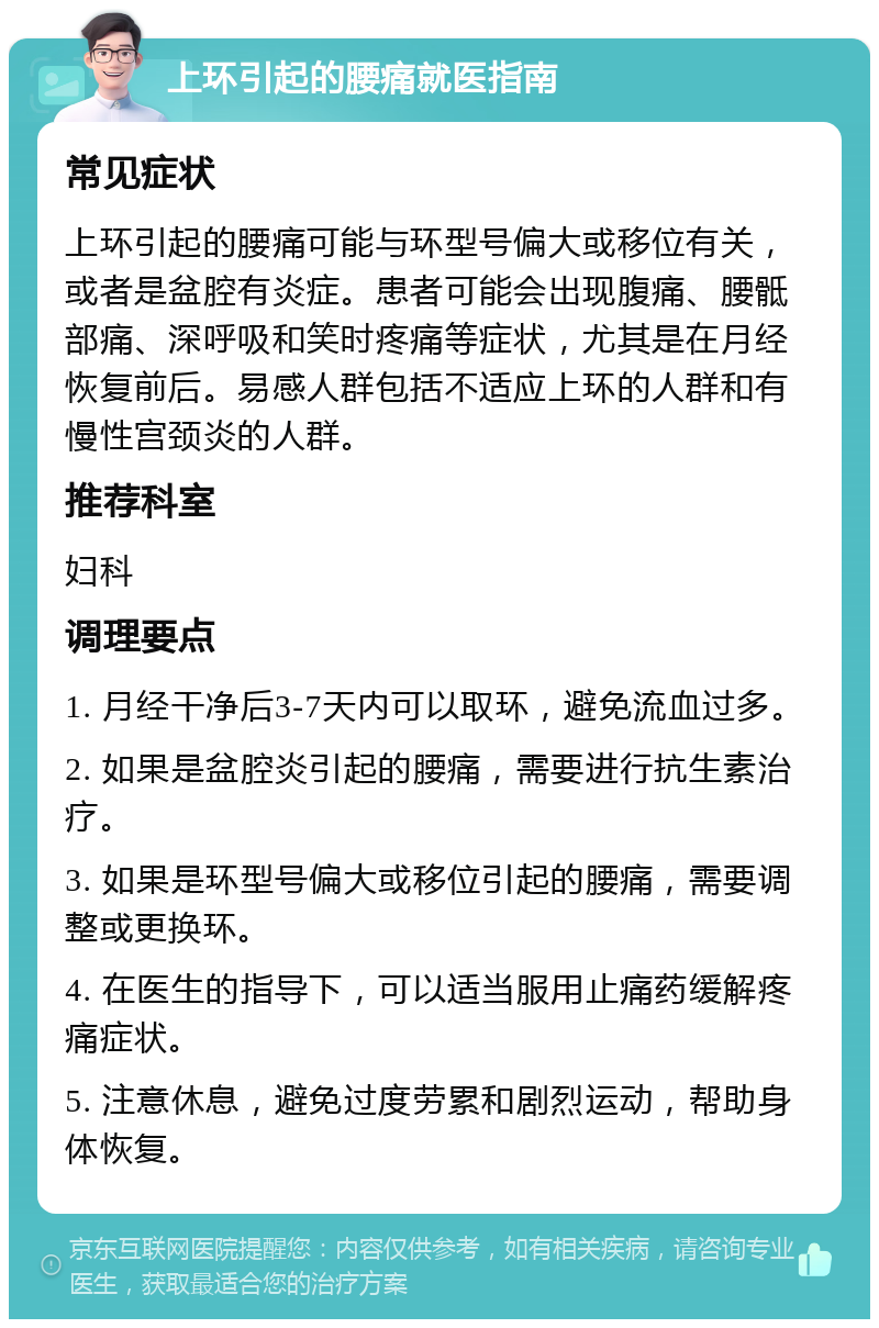 上环引起的腰痛就医指南 常见症状 上环引起的腰痛可能与环型号偏大或移位有关，或者是盆腔有炎症。患者可能会出现腹痛、腰骶部痛、深呼吸和笑时疼痛等症状，尤其是在月经恢复前后。易感人群包括不适应上环的人群和有慢性宫颈炎的人群。 推荐科室 妇科 调理要点 1. 月经干净后3-7天内可以取环，避免流血过多。 2. 如果是盆腔炎引起的腰痛，需要进行抗生素治疗。 3. 如果是环型号偏大或移位引起的腰痛，需要调整或更换环。 4. 在医生的指导下，可以适当服用止痛药缓解疼痛症状。 5. 注意休息，避免过度劳累和剧烈运动，帮助身体恢复。