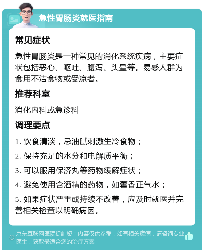 急性胃肠炎就医指南 常见症状 急性胃肠炎是一种常见的消化系统疾病，主要症状包括恶心、呕吐、腹泻、头晕等。易感人群为食用不洁食物或受凉者。 推荐科室 消化内科或急诊科 调理要点 1. 饮食清淡，忌油腻刺激生冷食物； 2. 保持充足的水分和电解质平衡； 3. 可以服用保济丸等药物缓解症状； 4. 避免使用含酒精的药物，如藿香正气水； 5. 如果症状严重或持续不改善，应及时就医并完善相关检查以明确病因。