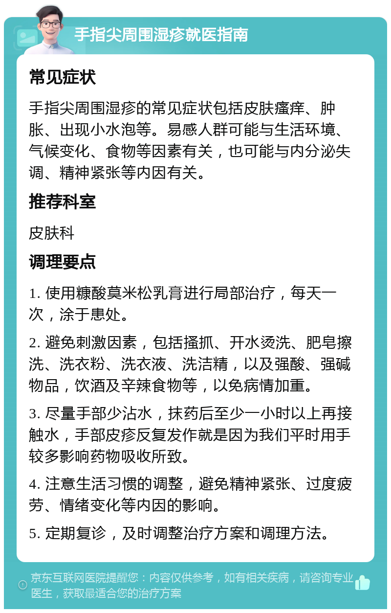 手指尖周围湿疹就医指南 常见症状 手指尖周围湿疹的常见症状包括皮肤瘙痒、肿胀、出现小水泡等。易感人群可能与生活环境、气候变化、食物等因素有关，也可能与内分泌失调、精神紧张等内因有关。 推荐科室 皮肤科 调理要点 1. 使用糠酸莫米松乳膏进行局部治疗，每天一次，涂于患处。 2. 避免刺激因素，包括搔抓、开水烫洗、肥皂擦洗、洗衣粉、洗衣液、洗洁精，以及强酸、强碱物品，饮酒及辛辣食物等，以免病情加重。 3. 尽量手部少沾水，抹药后至少一小时以上再接触水，手部皮疹反复发作就是因为我们平时用手较多影响药物吸收所致。 4. 注意生活习惯的调整，避免精神紧张、过度疲劳、情绪变化等内因的影响。 5. 定期复诊，及时调整治疗方案和调理方法。