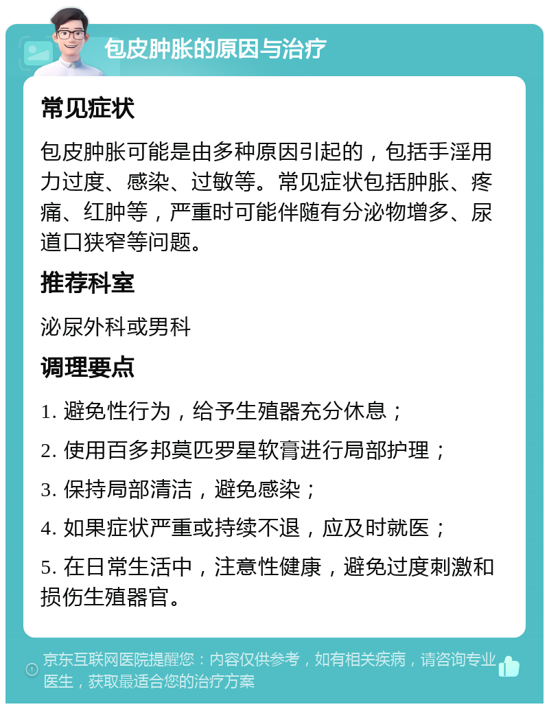 包皮肿胀的原因与治疗 常见症状 包皮肿胀可能是由多种原因引起的，包括手淫用力过度、感染、过敏等。常见症状包括肿胀、疼痛、红肿等，严重时可能伴随有分泌物增多、尿道口狭窄等问题。 推荐科室 泌尿外科或男科 调理要点 1. 避免性行为，给予生殖器充分休息； 2. 使用百多邦莫匹罗星软膏进行局部护理； 3. 保持局部清洁，避免感染； 4. 如果症状严重或持续不退，应及时就医； 5. 在日常生活中，注意性健康，避免过度刺激和损伤生殖器官。