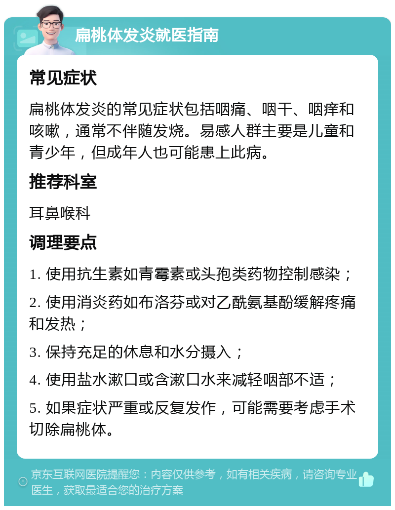 扁桃体发炎就医指南 常见症状 扁桃体发炎的常见症状包括咽痛、咽干、咽痒和咳嗽，通常不伴随发烧。易感人群主要是儿童和青少年，但成年人也可能患上此病。 推荐科室 耳鼻喉科 调理要点 1. 使用抗生素如青霉素或头孢类药物控制感染； 2. 使用消炎药如布洛芬或对乙酰氨基酚缓解疼痛和发热； 3. 保持充足的休息和水分摄入； 4. 使用盐水漱口或含漱口水来减轻咽部不适； 5. 如果症状严重或反复发作，可能需要考虑手术切除扁桃体。