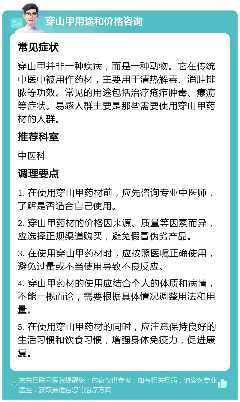 穿山甲用途和价格咨询 常见症状 穿山甲并非一种疾病，而是一种动物。它在传统中医中被用作药材，主要用于清热解毒、消肿排脓等功效。常见的用途包括治疗疮疖肿毒、瘰疬等症状。易感人群主要是那些需要使用穿山甲药材的人群。 推荐科室 中医科 调理要点 1. 在使用穿山甲药材前，应先咨询专业中医师，了解是否适合自己使用。 2. 穿山甲药材的价格因来源、质量等因素而异，应选择正规渠道购买，避免假冒伪劣产品。 3. 在使用穿山甲药材时，应按照医嘱正确使用，避免过量或不当使用导致不良反应。 4. 穿山甲药材的使用应结合个人的体质和病情，不能一概而论，需要根据具体情况调整用法和用量。 5. 在使用穿山甲药材的同时，应注意保持良好的生活习惯和饮食习惯，增强身体免疫力，促进康复。