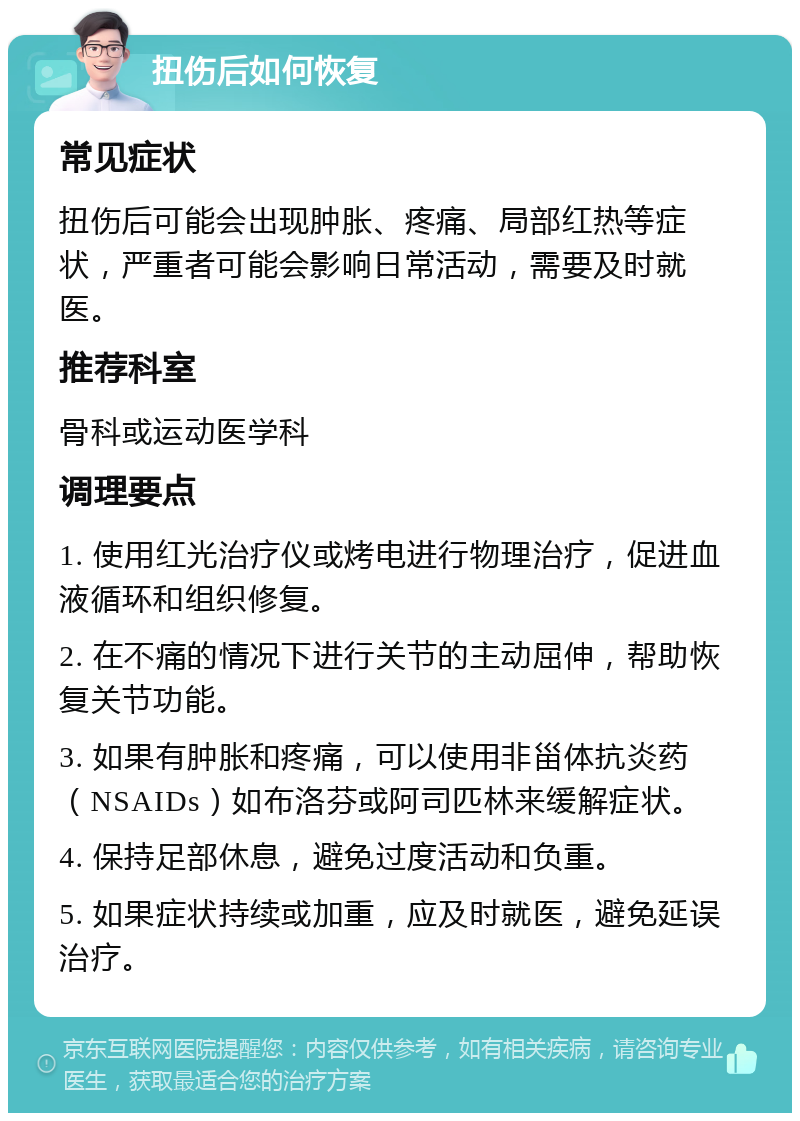 扭伤后如何恢复 常见症状 扭伤后可能会出现肿胀、疼痛、局部红热等症状，严重者可能会影响日常活动，需要及时就医。 推荐科室 骨科或运动医学科 调理要点 1. 使用红光治疗仪或烤电进行物理治疗，促进血液循环和组织修复。 2. 在不痛的情况下进行关节的主动屈伸，帮助恢复关节功能。 3. 如果有肿胀和疼痛，可以使用非甾体抗炎药（NSAIDs）如布洛芬或阿司匹林来缓解症状。 4. 保持足部休息，避免过度活动和负重。 5. 如果症状持续或加重，应及时就医，避免延误治疗。