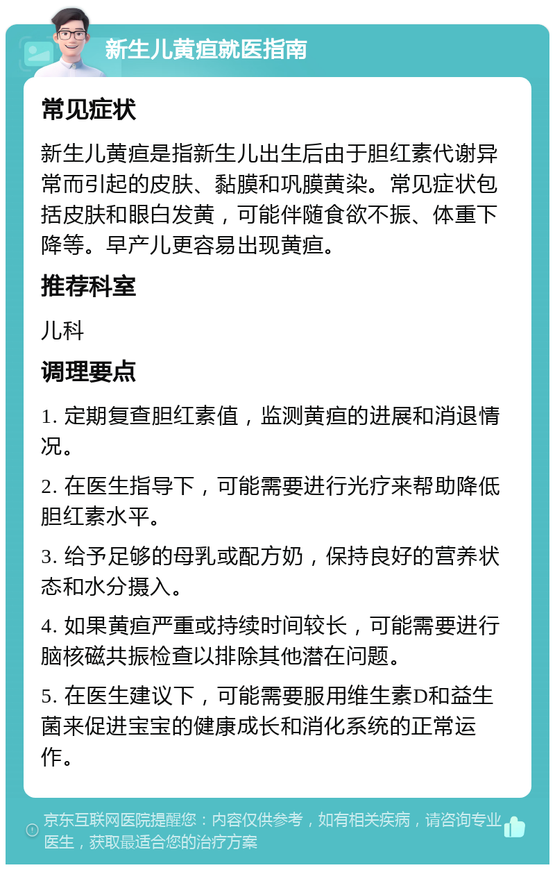 新生儿黄疸就医指南 常见症状 新生儿黄疸是指新生儿出生后由于胆红素代谢异常而引起的皮肤、黏膜和巩膜黄染。常见症状包括皮肤和眼白发黄，可能伴随食欲不振、体重下降等。早产儿更容易出现黄疸。 推荐科室 儿科 调理要点 1. 定期复查胆红素值，监测黄疸的进展和消退情况。 2. 在医生指导下，可能需要进行光疗来帮助降低胆红素水平。 3. 给予足够的母乳或配方奶，保持良好的营养状态和水分摄入。 4. 如果黄疸严重或持续时间较长，可能需要进行脑核磁共振检查以排除其他潜在问题。 5. 在医生建议下，可能需要服用维生素D和益生菌来促进宝宝的健康成长和消化系统的正常运作。