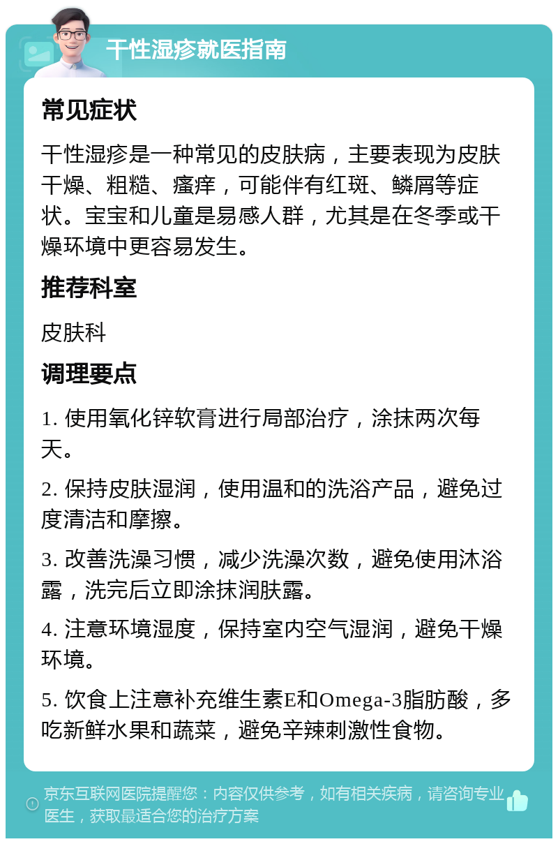 干性湿疹就医指南 常见症状 干性湿疹是一种常见的皮肤病，主要表现为皮肤干燥、粗糙、瘙痒，可能伴有红斑、鳞屑等症状。宝宝和儿童是易感人群，尤其是在冬季或干燥环境中更容易发生。 推荐科室 皮肤科 调理要点 1. 使用氧化锌软膏进行局部治疗，涂抹两次每天。 2. 保持皮肤湿润，使用温和的洗浴产品，避免过度清洁和摩擦。 3. 改善洗澡习惯，减少洗澡次数，避免使用沐浴露，洗完后立即涂抹润肤露。 4. 注意环境湿度，保持室内空气湿润，避免干燥环境。 5. 饮食上注意补充维生素E和Omega-3脂肪酸，多吃新鲜水果和蔬菜，避免辛辣刺激性食物。