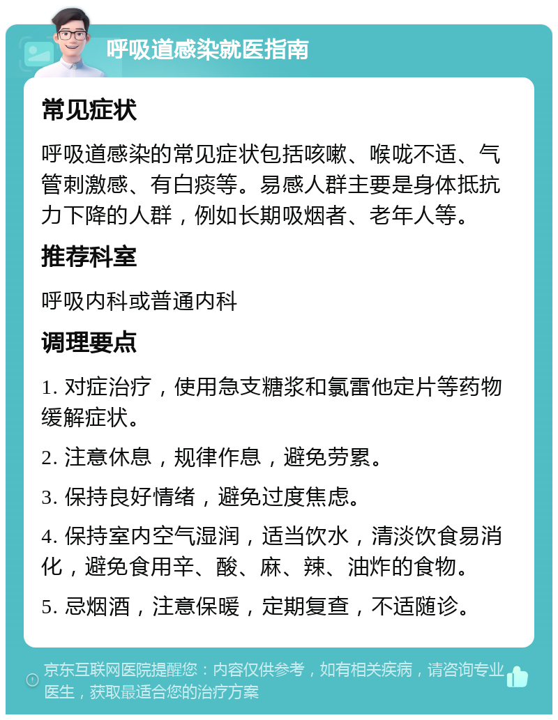 呼吸道感染就医指南 常见症状 呼吸道感染的常见症状包括咳嗽、喉咙不适、气管刺激感、有白痰等。易感人群主要是身体抵抗力下降的人群，例如长期吸烟者、老年人等。 推荐科室 呼吸内科或普通内科 调理要点 1. 对症治疗，使用急支糖浆和氯雷他定片等药物缓解症状。 2. 注意休息，规律作息，避免劳累。 3. 保持良好情绪，避免过度焦虑。 4. 保持室内空气湿润，适当饮水，清淡饮食易消化，避免食用辛、酸、麻、辣、油炸的食物。 5. 忌烟酒，注意保暖，定期复查，不适随诊。