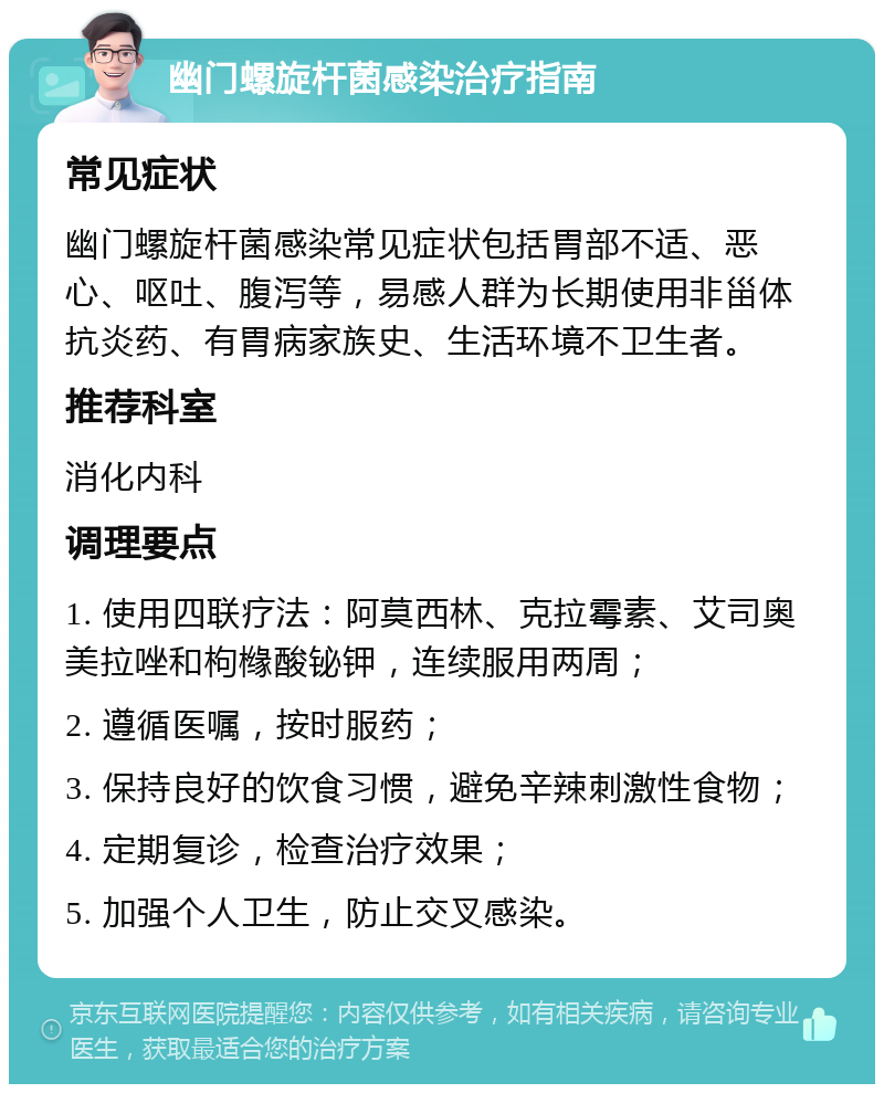 幽门螺旋杆菌感染治疗指南 常见症状 幽门螺旋杆菌感染常见症状包括胃部不适、恶心、呕吐、腹泻等，易感人群为长期使用非甾体抗炎药、有胃病家族史、生活环境不卫生者。 推荐科室 消化内科 调理要点 1. 使用四联疗法：阿莫西林、克拉霉素、艾司奥美拉唑和枸橼酸铋钾，连续服用两周； 2. 遵循医嘱，按时服药； 3. 保持良好的饮食习惯，避免辛辣刺激性食物； 4. 定期复诊，检查治疗效果； 5. 加强个人卫生，防止交叉感染。