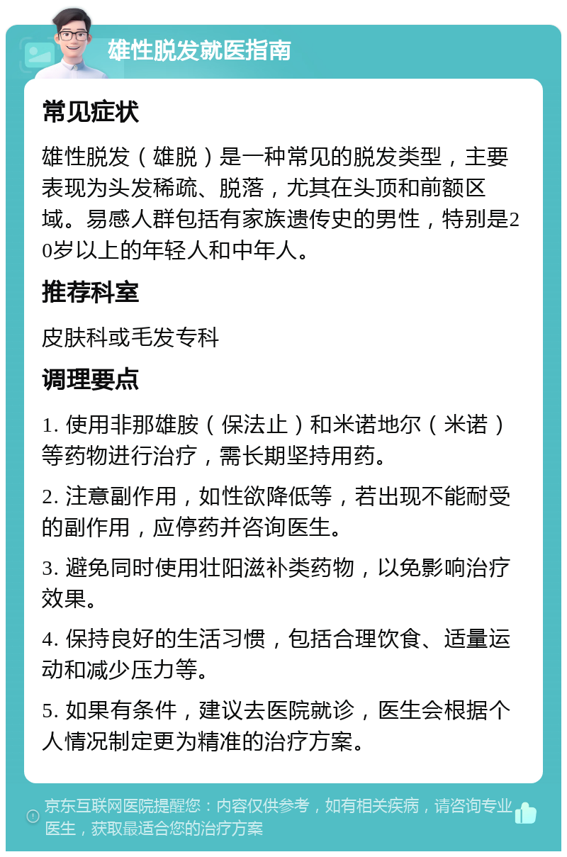 雄性脱发就医指南 常见症状 雄性脱发（雄脱）是一种常见的脱发类型，主要表现为头发稀疏、脱落，尤其在头顶和前额区域。易感人群包括有家族遗传史的男性，特别是20岁以上的年轻人和中年人。 推荐科室 皮肤科或毛发专科 调理要点 1. 使用非那雄胺（保法止）和米诺地尔（米诺）等药物进行治疗，需长期坚持用药。 2. 注意副作用，如性欲降低等，若出现不能耐受的副作用，应停药并咨询医生。 3. 避免同时使用壮阳滋补类药物，以免影响治疗效果。 4. 保持良好的生活习惯，包括合理饮食、适量运动和减少压力等。 5. 如果有条件，建议去医院就诊，医生会根据个人情况制定更为精准的治疗方案。