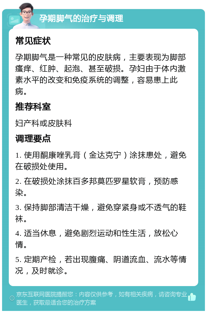 孕期脚气的治疗与调理 常见症状 孕期脚气是一种常见的皮肤病，主要表现为脚部瘙痒、红肿、起泡、甚至破损。孕妇由于体内激素水平的改变和免疫系统的调整，容易患上此病。 推荐科室 妇产科或皮肤科 调理要点 1. 使用酮康唑乳膏（金达克宁）涂抹患处，避免在破损处使用。 2. 在破损处涂抹百多邦莫匹罗星软膏，预防感染。 3. 保持脚部清洁干燥，避免穿紧身或不透气的鞋袜。 4. 适当休息，避免剧烈运动和性生活，放松心情。 5. 定期产检，若出现腹痛、阴道流血、流水等情况，及时就诊。