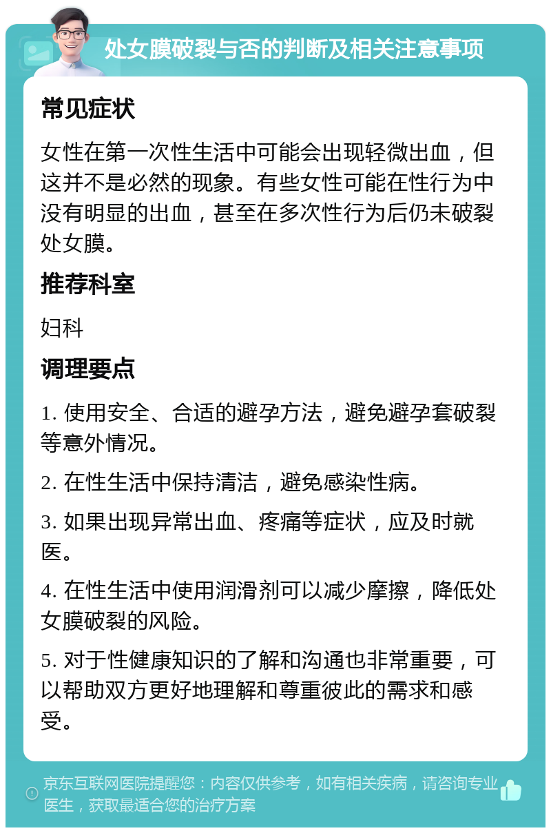 处女膜破裂与否的判断及相关注意事项 常见症状 女性在第一次性生活中可能会出现轻微出血，但这并不是必然的现象。有些女性可能在性行为中没有明显的出血，甚至在多次性行为后仍未破裂处女膜。 推荐科室 妇科 调理要点 1. 使用安全、合适的避孕方法，避免避孕套破裂等意外情况。 2. 在性生活中保持清洁，避免感染性病。 3. 如果出现异常出血、疼痛等症状，应及时就医。 4. 在性生活中使用润滑剂可以减少摩擦，降低处女膜破裂的风险。 5. 对于性健康知识的了解和沟通也非常重要，可以帮助双方更好地理解和尊重彼此的需求和感受。