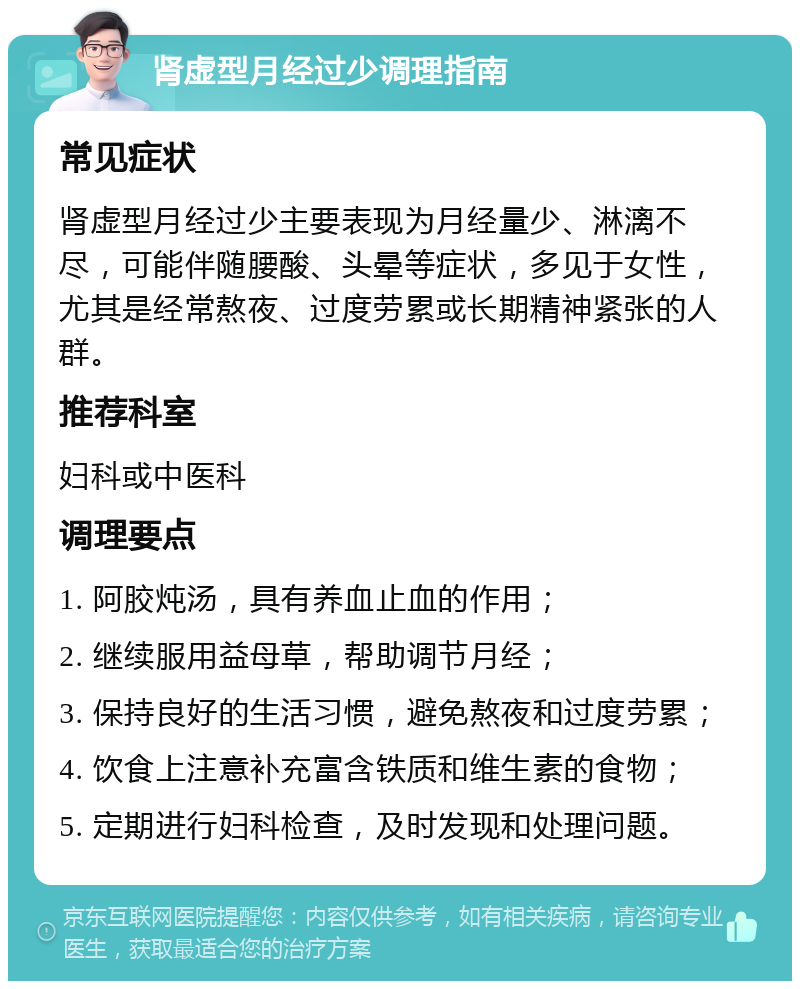 肾虚型月经过少调理指南 常见症状 肾虚型月经过少主要表现为月经量少、淋漓不尽，可能伴随腰酸、头晕等症状，多见于女性，尤其是经常熬夜、过度劳累或长期精神紧张的人群。 推荐科室 妇科或中医科 调理要点 1. 阿胶炖汤，具有养血止血的作用； 2. 继续服用益母草，帮助调节月经； 3. 保持良好的生活习惯，避免熬夜和过度劳累； 4. 饮食上注意补充富含铁质和维生素的食物； 5. 定期进行妇科检查，及时发现和处理问题。